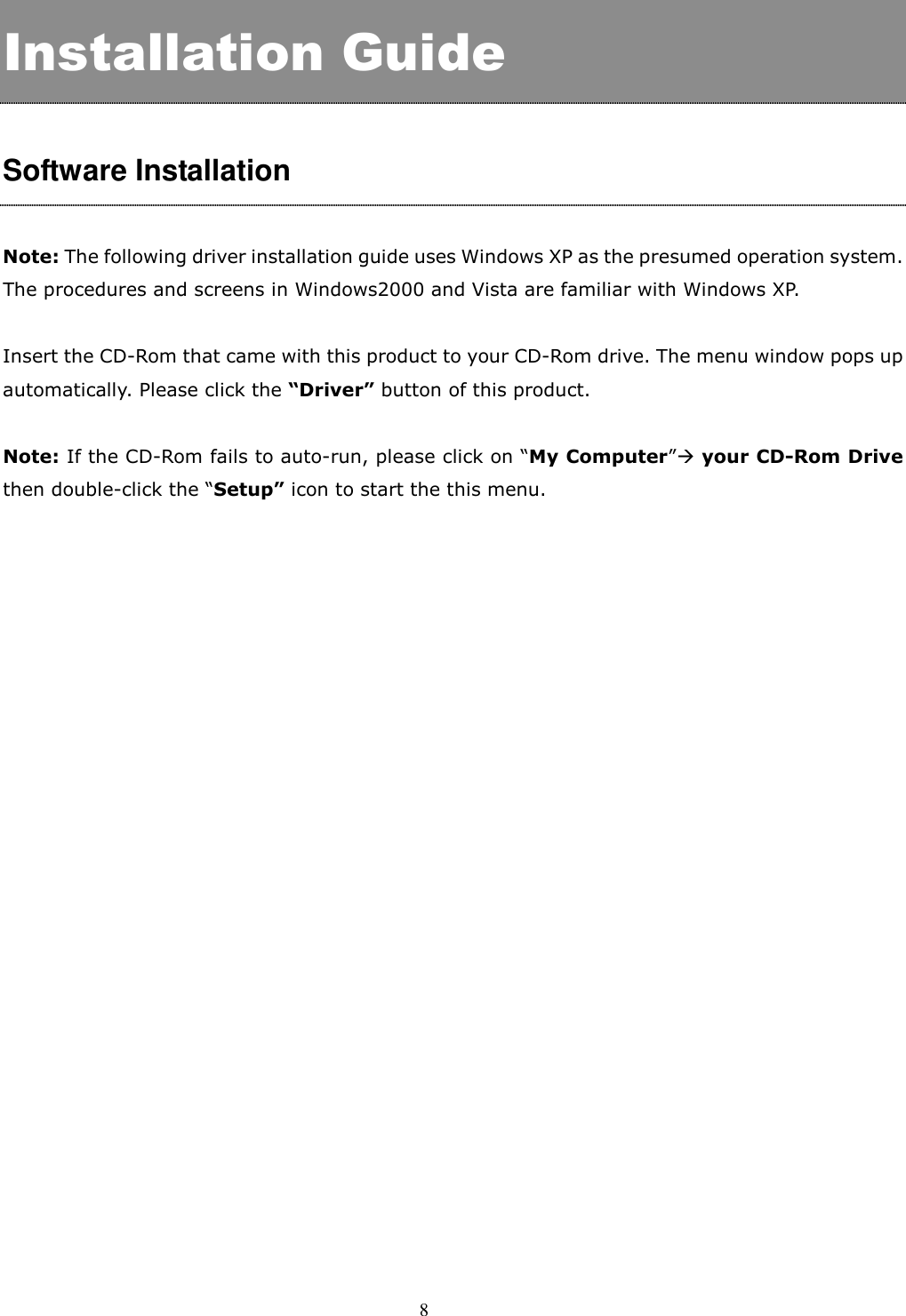  8  Installation Guide  Software Installation  Note: The following driver installation guide uses Windows XP as the presumed operation system. The procedures and screens in Windows2000 and Vista are familiar with Windows XP.  Insert the CD-Rom that came with this product to your CD-Rom drive. The menu window pops up automatically. Please click the “Driver” button of this product.    Note: If the CD-Rom fails to auto-run, please click on “My Computer” your CD-Rom Drive then double-click the “Setup” icon to start the this menu.    