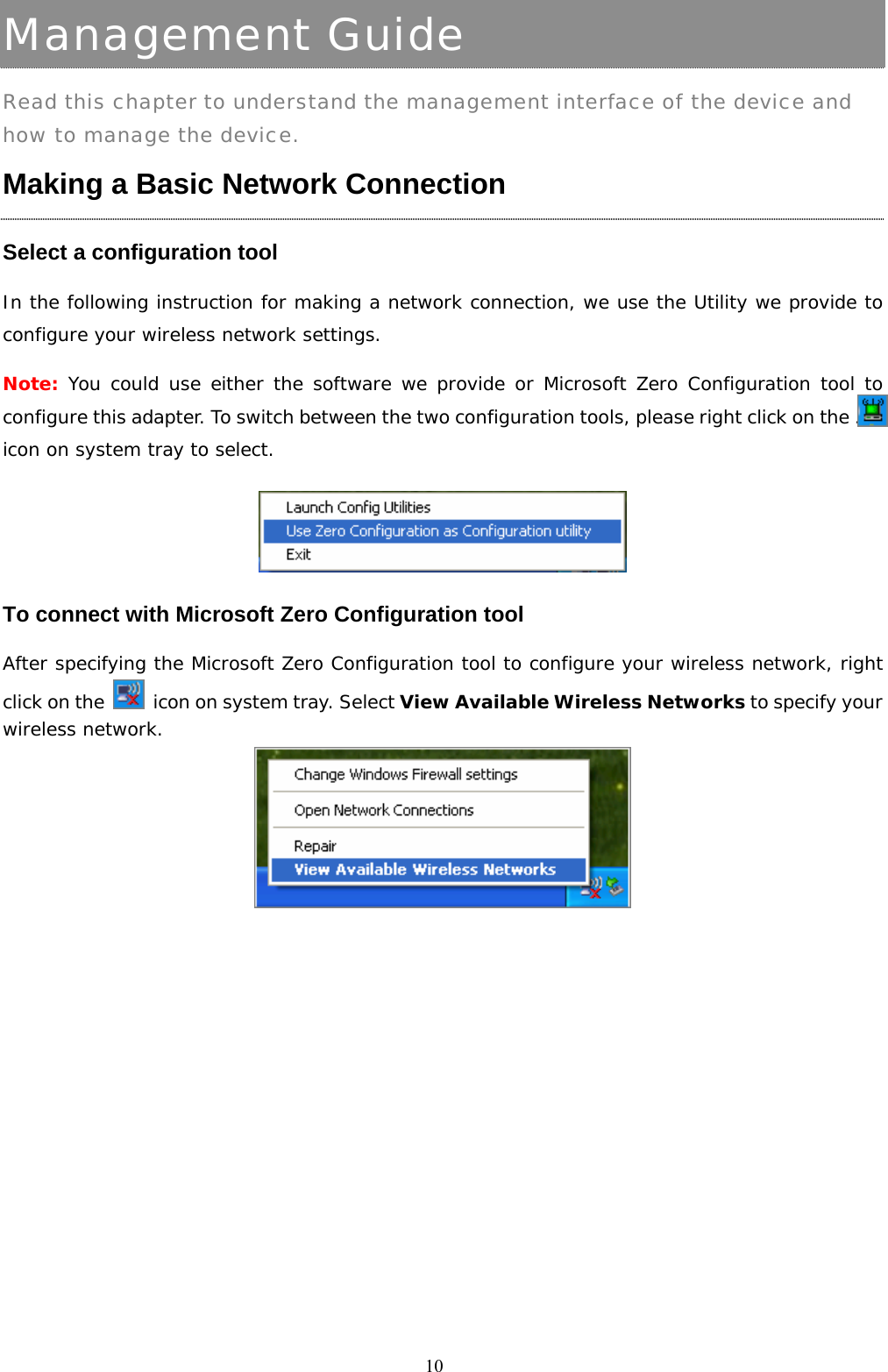  10Management Guide Read this chapter to understand the management interface of the device and how to manage the device. Making a Basic Network Connection   Select a configuration tool In the following instruction for making a network connection, we use the Utility we provide to configure your wireless network settings.  Note: You could use either the software we provide or Microsoft Zero Configuration tool to configure this adapter. To switch between the two configuration tools, please right click on the ….. icon on system tray to select.   To connect with Microsoft Zero Configuration tool After specifying the Microsoft Zero Configuration tool to configure your wireless network, right click on the    icon on system tray. Select View Available Wireless Networks to specify your wireless network.    