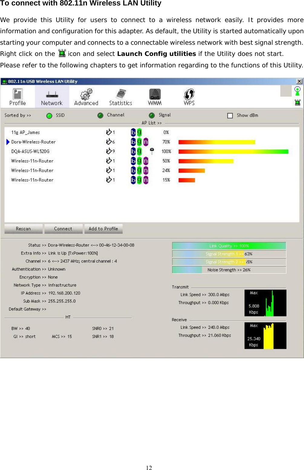  12To connect with 802.11n Wireless LAN Utility   We provide this Utility for users to connect to a wireless network easily. It provides more information and configuration for this adapter. As default, the Utility is started automatically upon starting your computer and connects to a connectable wireless network with best signal strength. Right click on the    icon and select Launch Config utilities if the Utility does not start. Please refer to the following chapters to get information regarding to the functions of this Utility.   