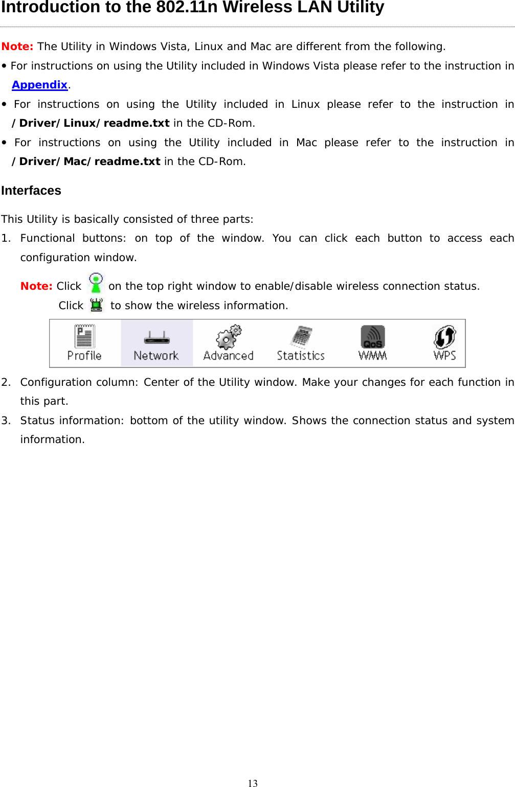  13Introduction to the 802.11n Wireless LAN Utility   Note: The Utility in Windows Vista, Linux and Mac are different from the following. y For instructions on using the Utility included in Windows Vista please refer to the instruction in Appendix. y For instructions on using the Utility included in Linux please refer to the instruction in /Driver/Linux/readme.txt in the CD-Rom. y For instructions on using the Utility included in Mac please refer to the instruction in /Driver/Mac/readme.txt in the CD-Rom. Interfaces This Utility is basically consisted of three parts: 1. Functional buttons: on top of the window. You can click each button to access each configuration window.  Note: Click     on the top right window to enable/disable wireless connection status.  Click     to show the wireless information.  2. Configuration column: Center of the Utility window. Make your changes for each function in this part. 3. Status information: bottom of the utility window. Shows the connection status and system information. 