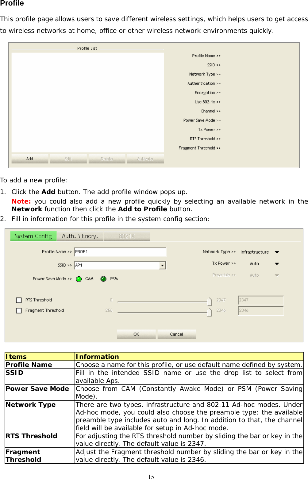  15Profile This profile page allows users to save different wireless settings, which helps users to get access to wireless networks at home, office or other wireless network environments quickly.   To add a new profile: 1. Click the Add button. The add profile window pops up. Note: you could also add a new profile quickly by selecting an available network in the Network function then click the Add to Profile button. 2. Fill in information for this profile in the system config section:   Items  Information Profile Name  Choose a name for this profile, or use default name defined by system. SSID  Fill in the intended SSID name or use the drop list to select from available Aps. Power Save Mode  Choose from CAM (Constantly Awake Mode) or PSM (Power Saving Mode).  Network Type  There are two types, infrastructure and 802.11 Ad-hoc modes. Under Ad-hoc mode, you could also choose the preamble type; the available preamble type includes auto and long. In addition to that, the channel field will be available for setup in Ad-hoc mode. RTS Threshold  For adjusting the RTS threshold number by sliding the bar or key in the value directly. The default value is 2347. Fragment Threshold  Adjust the Fragment threshold number by sliding the bar or key in the value directly. The default value is 2346. 