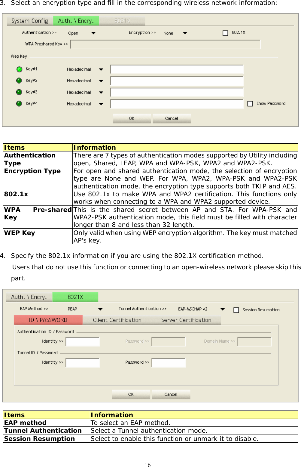  163. Select an encryption type and fill in the corresponding wireless network information:   Items  Information Authentication Type  There are 7 types of authentication modes supported by Utility including open, Shared, LEAP, WPA and WPA-PSK, WPA2 and WPA2-PSK. Encryption Type  For open and shared authentication mode, the selection of encryption type are None and WEP. For WPA, WPA2, WPA-PSK and WPA2-PSK authentication mode, the encryption type supports both TKIP and AES. 802.1x  Use 802.1x to make WPA and WPA2 certification. This functions only works when connecting to a WPA and WPA2 supported device. WPA Pre-shared Key  This is the shared secret between AP and STA. For WPA-PSK and WPA2-PSK authentication mode, this field must be filled with character longer than 8 and less than 32 length. WEP Key  Only valid when using WEP encryption algorithm. The key must matched AP&apos;s key.  4. Specify the 802.1x information if you are using the 802.1X certification method. Users that do not use this function or connecting to an open-wireless network please skip this part.   Items  Information EAP method  To select an EAP method. Tunnel Authentication  Select a Tunnel authentication mode. Session Resumption  Select to enable this function or unmark it to disable.  