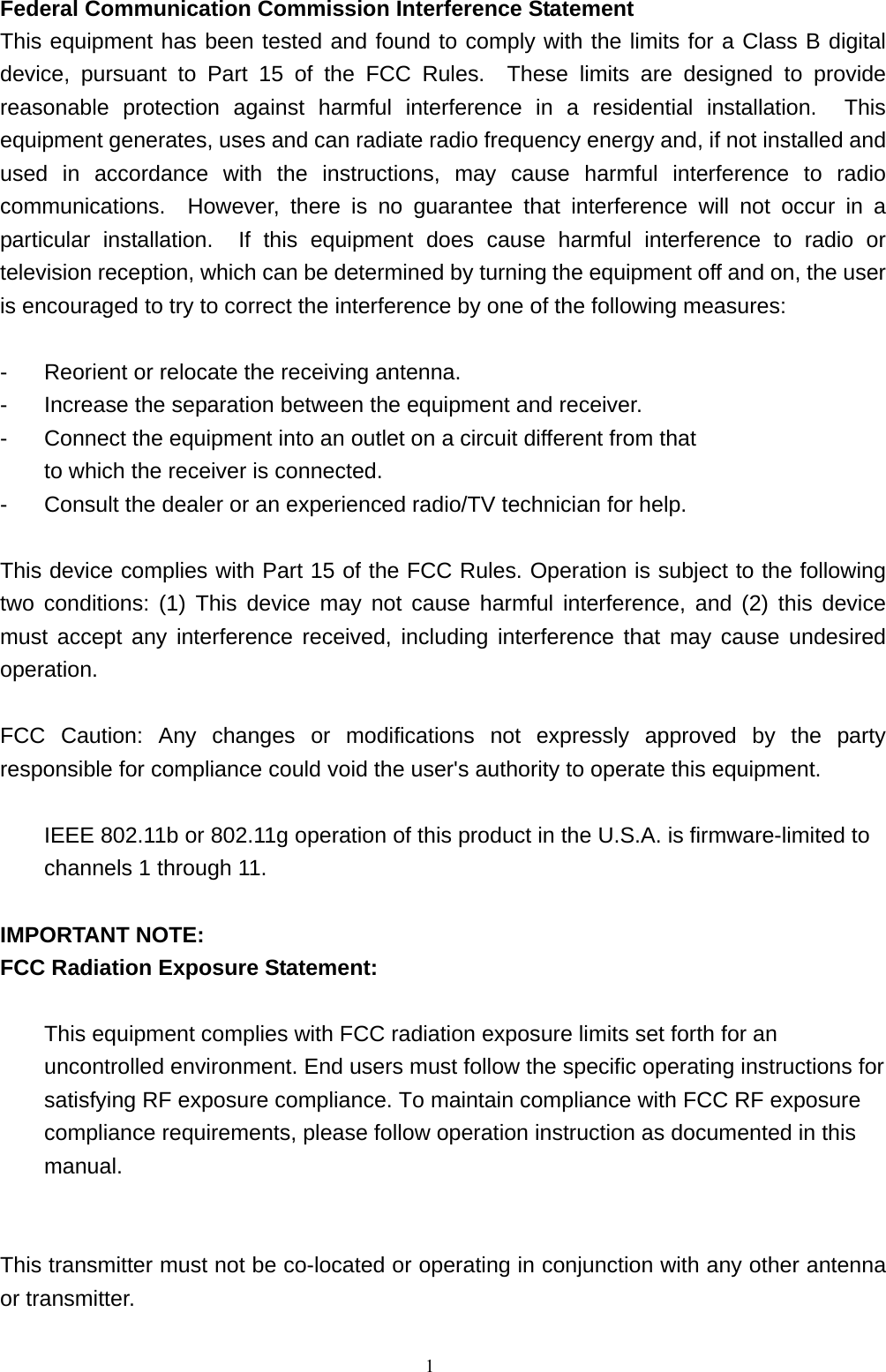  1Federal Communication Commission Interference Statement This equipment has been tested and found to comply with the limits for a Class B digital device, pursuant to Part 15 of the FCC Rules.  These limits are designed to provide reasonable protection against harmful interference in a residential installation.  This equipment generates, uses and can radiate radio frequency energy and, if not installed and used in accordance with the instructions, may cause harmful interference to radio communications.  However, there is no guarantee that interference will not occur in a particular installation.  If this equipment does cause harmful interference to radio or television reception, which can be determined by turning the equipment off and on, the user is encouraged to try to correct the interference by one of the following measures:  -  Reorient or relocate the receiving antenna. -  Increase the separation between the equipment and receiver. -  Connect the equipment into an outlet on a circuit different from that to which the receiver is connected. -  Consult the dealer or an experienced radio/TV technician for help.  This device complies with Part 15 of the FCC Rules. Operation is subject to the following two conditions: (1) This device may not cause harmful interference, and (2) this device must accept any interference received, including interference that may cause undesired operation.  FCC Caution: Any changes or modifications not expressly approved by the party responsible for compliance could void the user&apos;s authority to operate this equipment.  IEEE 802.11b or 802.11g operation of this product in the U.S.A. is firmware-limited to channels 1 through 11.  IMPORTANT NOTE: FCC Radiation Exposure Statement:  This equipment complies with FCC radiation exposure limits set forth for an uncontrolled environment. End users must follow the specific operating instructions for satisfying RF exposure compliance. To maintain compliance with FCC RF exposure compliance requirements, please follow operation instruction as documented in this manual.   This transmitter must not be co-located or operating in conjunction with any other antenna or transmitter. 