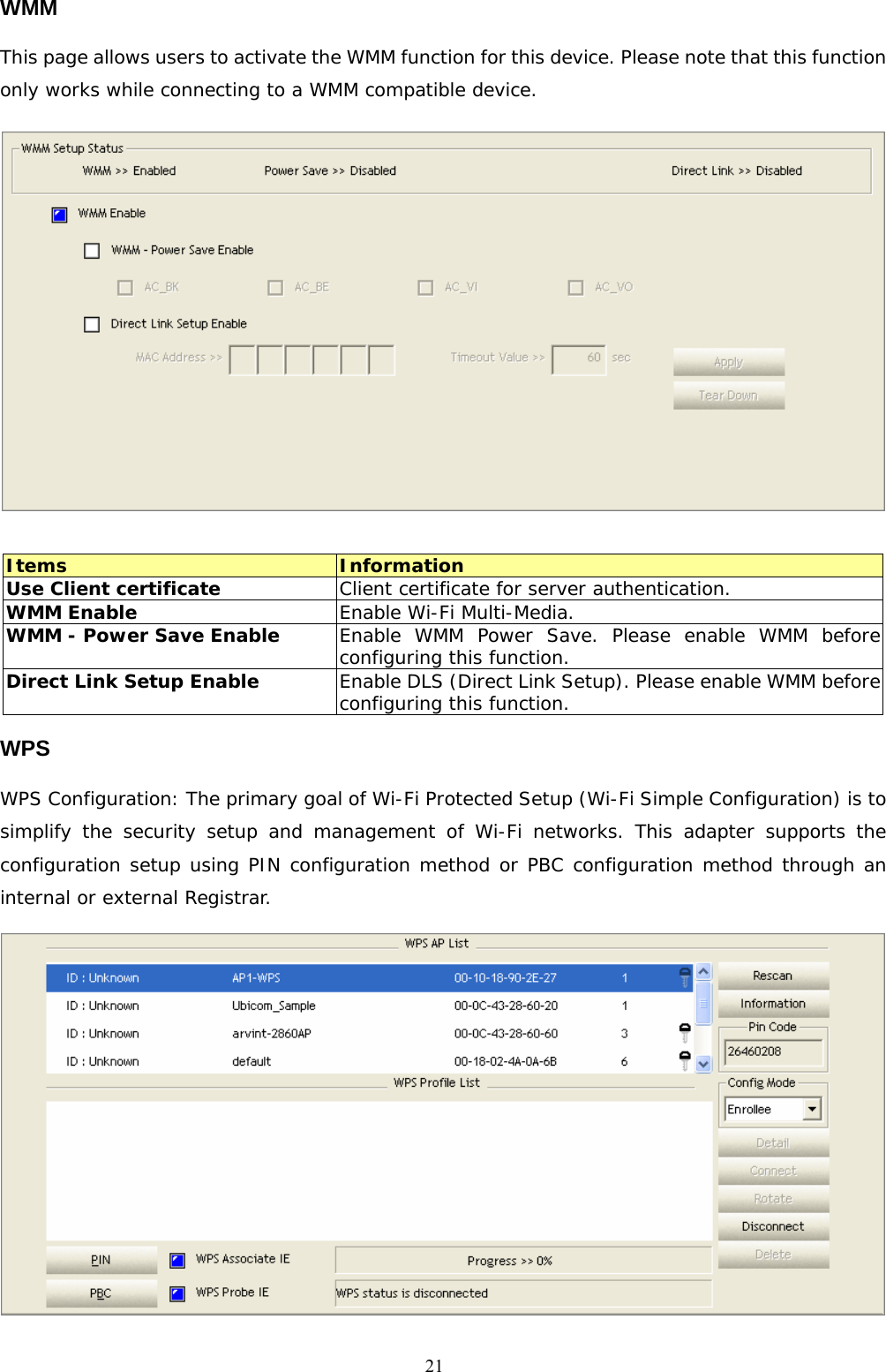  21WMM This page allows users to activate the WMM function for this device. Please note that this function only works while connecting to a WMM compatible device.   Items  Information Use Client certificate  Client certificate for server authentication. WMM Enable   Enable Wi-Fi Multi-Media. WMM - Power Save Enable  Enable WMM Power Save. Please enable WMM before configuring this function.  Direct Link Setup Enable   Enable DLS (Direct Link Setup). Please enable WMM before configuring this function. WPS WPS Configuration: The primary goal of Wi-Fi Protected Setup (Wi-Fi Simple Configuration) is to simplify the security setup and management of Wi-Fi networks. This adapter supports the configuration setup using PIN configuration method or PBC configuration method through an internal or external Registrar.                