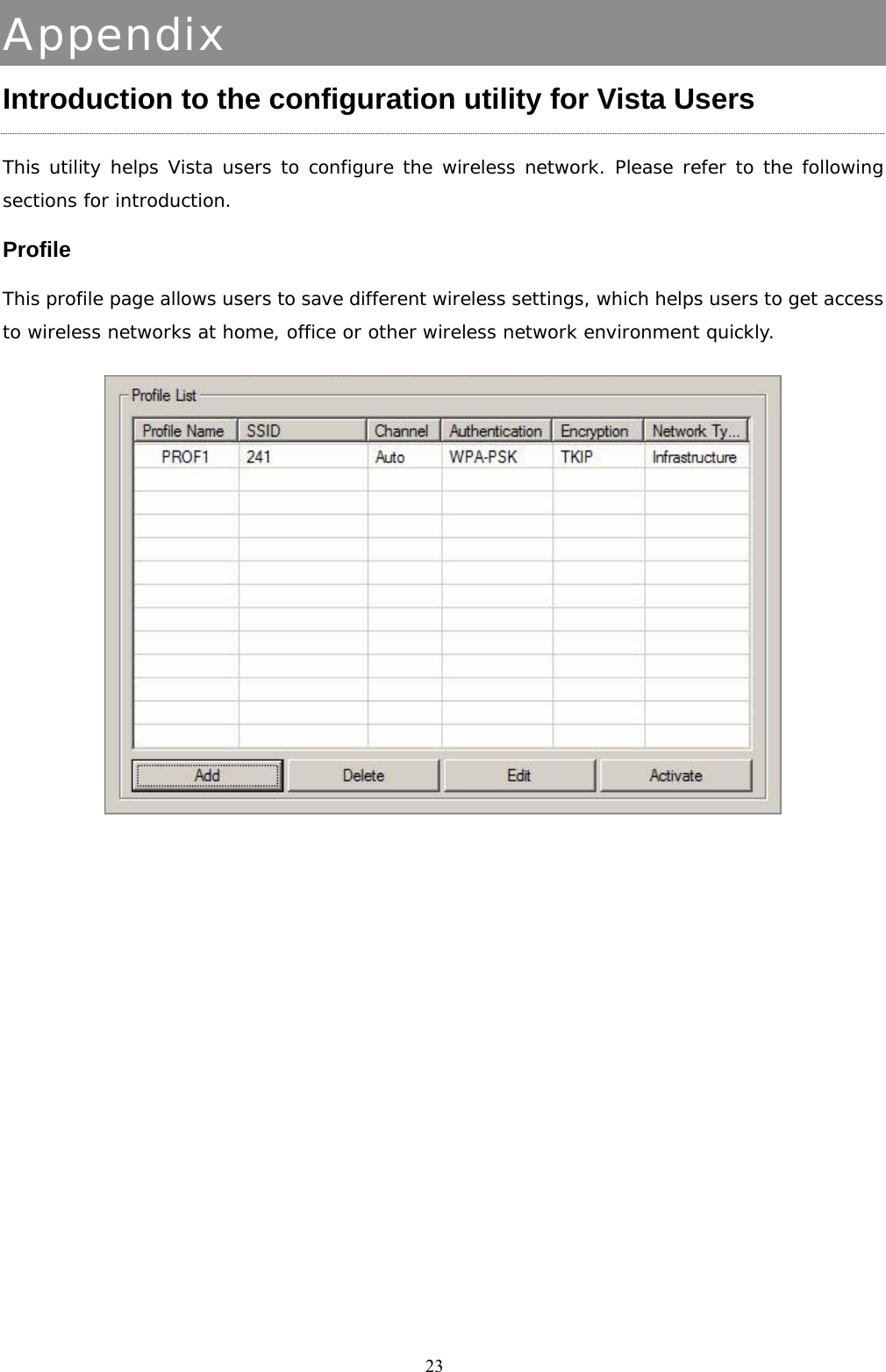  23Appendix Introduction to the configuration utility for Vista Users This utility helps Vista users to configure the wireless network. Please refer to the following sections for introduction. Profile This profile page allows users to save different wireless settings, which helps users to get access to wireless networks at home, office or other wireless network environment quickly.   