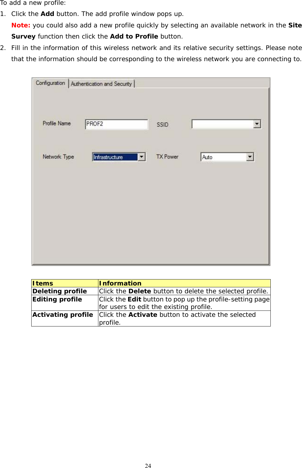  24To add a new profile: 1. Click the Add button. The add profile window pops up. Note: you could also add a new profile quickly by selecting an available network in the Site Survey function then click the Add to Profile button. 2. Fill in the information of this wireless network and its relative security settings. Please note that the information should be corresponding to the wireless network you are connecting to.    Items  Information Deleting profile  Click the Delete button to delete the selected profile. Editing profile Click the Edit button to pop up the profile-setting page for users to edit the existing profile. Activating profile  Click the Activate button to activate the selected profile.  