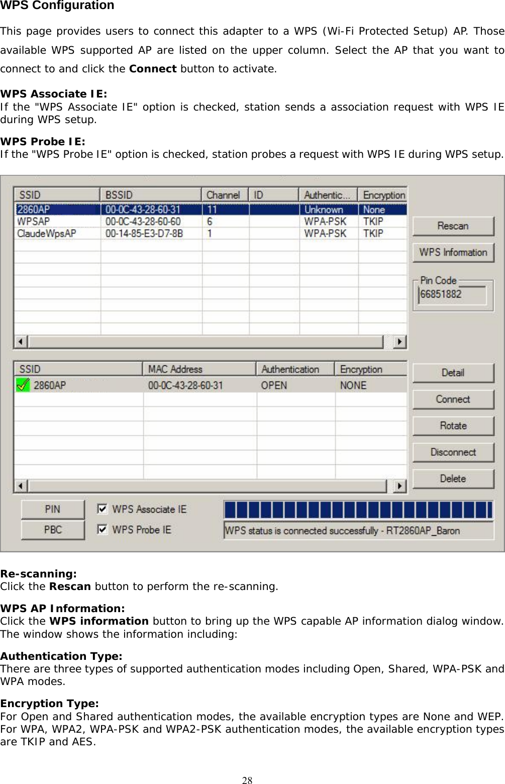  28WPS Configuration This page provides users to connect this adapter to a WPS (Wi-Fi Protected Setup) AP. Those available WPS supported AP are listed on the upper column. Select the AP that you want to connect to and click the Connect button to activate.  WPS Associate IE: If the &quot;WPS Associate IE&quot; option is checked, station sends a association request with WPS IE during WPS setup. WPS Probe IE:  If the &quot;WPS Probe IE&quot; option is checked, station probes a request with WPS IE during WPS setup.  Re-scanning:  Click the Rescan button to perform the re-scanning.  WPS AP Information:  Click the WPS information button to bring up the WPS capable AP information dialog window. The window shows the information including: Authentication Type:  There are three types of supported authentication modes including Open, Shared, WPA-PSK and WPA modes. Encryption Type:  For Open and Shared authentication modes, the available encryption types are None and WEP. For WPA, WPA2, WPA-PSK and WPA2-PSK authentication modes, the available encryption types are TKIP and AES.  