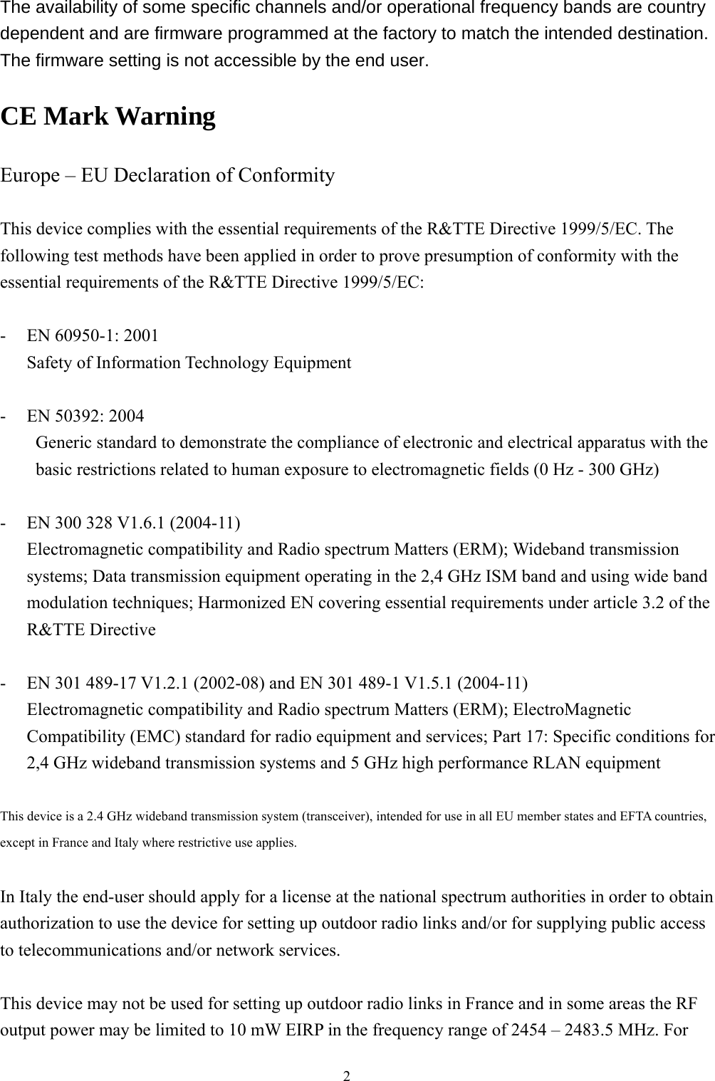  2 The availability of some specific channels and/or operational frequency bands are country dependent and are firmware programmed at the factory to match the intended destination. The firmware setting is not accessible by the end user.  CE Mark Warning  Europe – EU Declaration of Conformity  This device complies with the essential requirements of the R&amp;TTE Directive 1999/5/EC. The following test methods have been applied in order to prove presumption of conformity with the essential requirements of the R&amp;TTE Directive 1999/5/EC:  - EN 60950-1: 2001 Safety of Information Technology Equipment  - EN 50392: 2004 Generic standard to demonstrate the compliance of electronic and electrical apparatus with the basic restrictions related to human exposure to electromagnetic fields (0 Hz - 300 GHz)  - EN 300 328 V1.6.1 (2004-11) Electromagnetic compatibility and Radio spectrum Matters (ERM); Wideband transmission systems; Data transmission equipment operating in the 2,4 GHz ISM band and using wide band modulation techniques; Harmonized EN covering essential requirements under article 3.2 of the R&amp;TTE Directive  - EN 301 489-17 V1.2.1 (2002-08) and EN 301 489-1 V1.5.1 (2004-11) Electromagnetic compatibility and Radio spectrum Matters (ERM); ElectroMagnetic Compatibility (EMC) standard for radio equipment and services; Part 17: Specific conditions for 2,4 GHz wideband transmission systems and 5 GHz high performance RLAN equipment  This device is a 2.4 GHz wideband transmission system (transceiver), intended for use in all EU member states and EFTA countries, except in France and Italy where restrictive use applies.  In Italy the end-user should apply for a license at the national spectrum authorities in order to obtain authorization to use the device for setting up outdoor radio links and/or for supplying public access to telecommunications and/or network services.  This device may not be used for setting up outdoor radio links in France and in some areas the RF output power may be limited to 10 mW EIRP in the frequency range of 2454 – 2483.5 MHz. For 