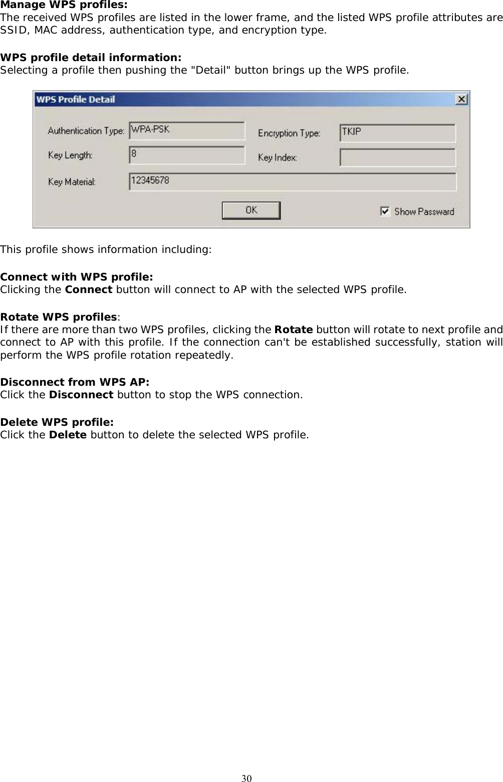  30Manage WPS profiles: The received WPS profiles are listed in the lower frame, and the listed WPS profile attributes are SSID, MAC address, authentication type, and encryption type. WPS profile detail information: Selecting a profile then pushing the &quot;Detail&quot; button brings up the WPS profile.  This profile shows information including: Connect with WPS profile: Clicking the Connect button will connect to AP with the selected WPS profile. Rotate WPS profiles: If there are more than two WPS profiles, clicking the Rotate button will rotate to next profile and connect to AP with this profile. If the connection can&apos;t be established successfully, station will perform the WPS profile rotation repeatedly. Disconnect from WPS AP: Click the Disconnect button to stop the WPS connection. Delete WPS profile: Click the Delete button to delete the selected WPS profile.    