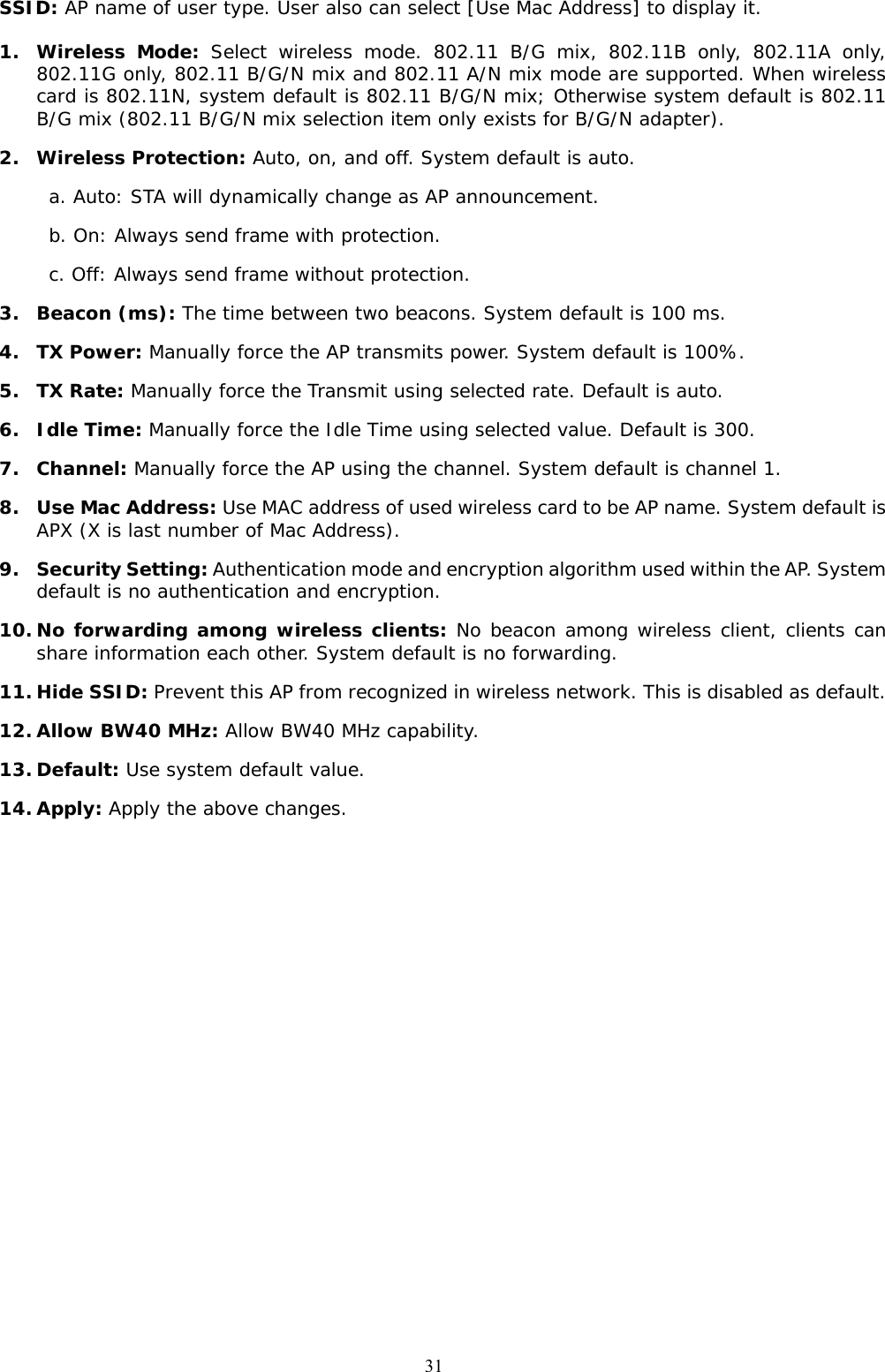  31SSID: AP name of user type. User also can select [Use Mac Address] to display it.  1. Wireless Mode: Select wireless mode. 802.11 B/G mix, 802.11B only, 802.11A only, 802.11G only, 802.11 B/G/N mix and 802.11 A/N mix mode are supported. When wireless card is 802.11N, system default is 802.11 B/G/N mix; Otherwise system default is 802.11 B/G mix (802.11 B/G/N mix selection item only exists for B/G/N adapter). 2. Wireless Protection: Auto, on, and off. System default is auto. a. Auto: STA will dynamically change as AP announcement. b. On: Always send frame with protection. c. Off: Always send frame without protection. 3. Beacon (ms): The time between two beacons. System default is 100 ms. 4. TX Power: Manually force the AP transmits power. System default is 100%. 5. TX Rate: Manually force the Transmit using selected rate. Default is auto. 6. Idle Time: Manually force the Idle Time using selected value. Default is 300. 7. Channel: Manually force the AP using the channel. System default is channel 1.  8. Use Mac Address: Use MAC address of used wireless card to be AP name. System default is APX (X is last number of Mac Address). 9. Security Setting: Authentication mode and encryption algorithm used within the AP. System default is no authentication and encryption. 10. No forwarding among wireless clients: No beacon among wireless client, clients can share information each other. System default is no forwarding. 11. Hide SSID: Prevent this AP from recognized in wireless network. This is disabled as default. 12. Allow BW40 MHz: Allow BW40 MHz capability. 13. Default: Use system default value. 14. Apply: Apply the above changes. 