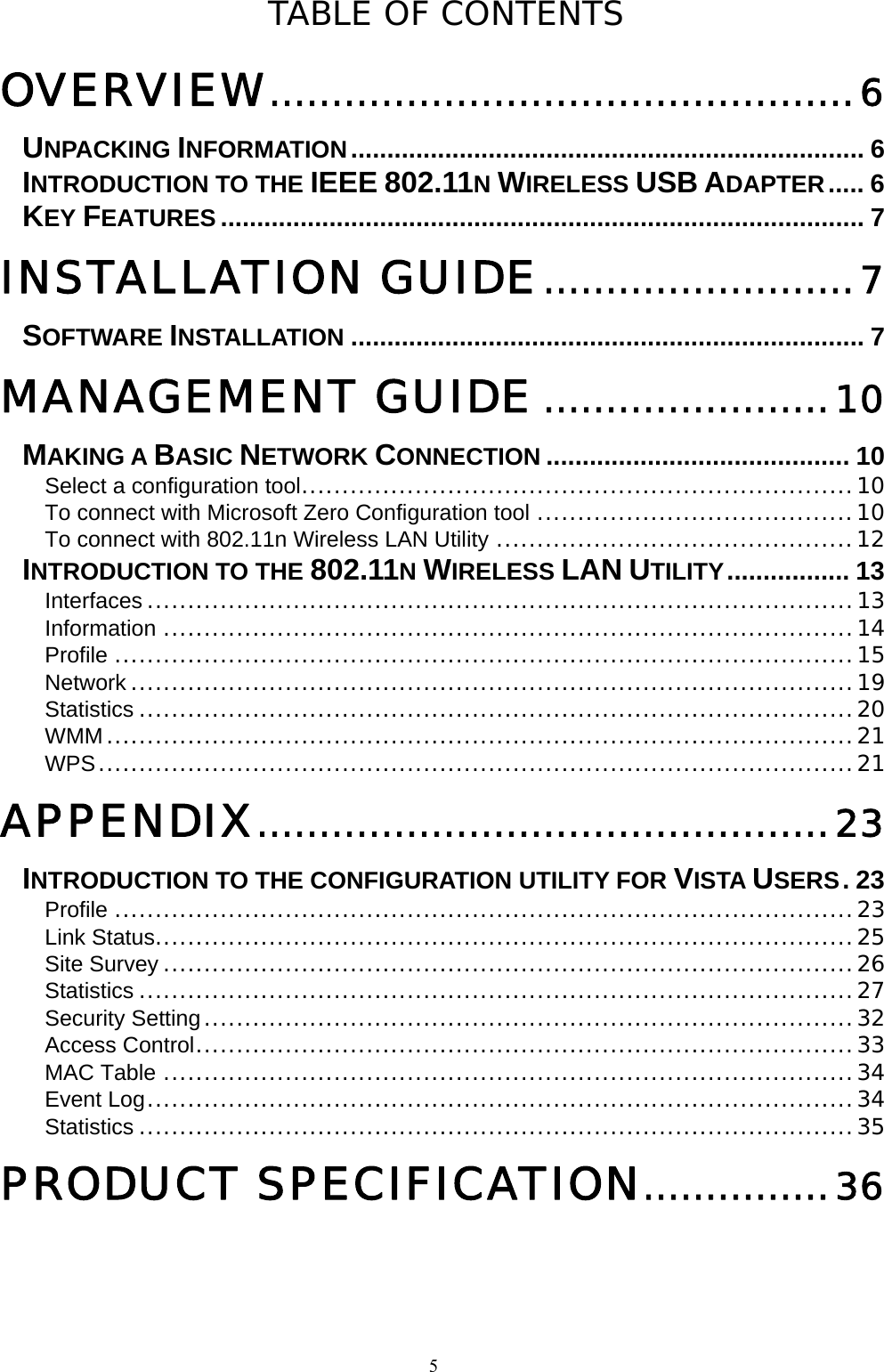  5TABLE OF CONTENTS OVERVIEW...............................................6 UNPACKING INFORMATION....................................................................... 6 INTRODUCTION TO THE IEEE 802.11N WIRELESS USB ADAPTER..... 6 KEY FEATURES ......................................................................................... 7 INSTALLATION GUIDE.........................7 SOFTWARE INSTALLATION ....................................................................... 7 MANAGEMENT GUIDE .......................10 MAKING A BASIC NETWORK CONNECTION .......................................... 10 Select a configuration tool....................................................................10 To connect with Microsoft Zero Configuration tool .......................................10 To connect with 802.11n Wireless LAN Utility ............................................12 INTRODUCTION TO THE 802.11N WIRELESS LAN UTILITY................. 13 Interfaces .......................................................................................13 Information .....................................................................................14 Profile ...........................................................................................15 Network .........................................................................................19 Statistics ........................................................................................20 WMM............................................................................................21 WPS.............................................................................................21 APPENDIX..............................................23 INTRODUCTION TO THE CONFIGURATION UTILITY FOR VISTA USERS.23 Profile ...........................................................................................23 Link Status......................................................................................25 Site Survey .....................................................................................26 Statistics ........................................................................................27 Security Setting................................................................................32 Access Control.................................................................................33 MAC Table .....................................................................................34 Event Log.......................................................................................34 Statistics ........................................................................................35 PRODUCT SPECIFICATION...............36 