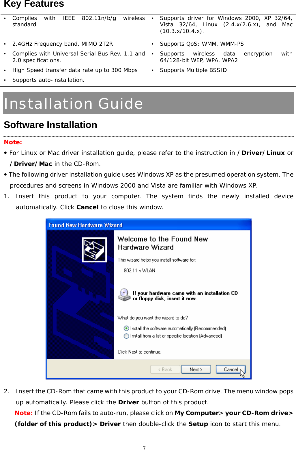  7Key Features   y Complies with IEEE 802.11n/b/g wireless standard  y Supports driver for Windows 2000, XP 32/64, Vista 32/64, Linux (2.4.x/2.6.x), and Mac (10.3.x/10.4.x). y 2.4GHz Frequency band, MIMO 2T2R  y Supports QoS: WMM, WMM-PS y Complies with Universal Serial Bus Rev. 1.1 and 2.0 specifications. y Supports wireless data encryption with 64/128-bit WEP, WPA, WPA2 y High Speed transfer data rate up to 300 Mbps y Supports Multiple BSSID y Supports auto-installation.   Installation Guide Software Installation Note:  y For Linux or Mac driver installation guide, please refer to the instruction in /Driver/Linux or /Driver/Mac in the CD-Rom. y The following driver installation guide uses Windows XP as the presumed operation system. The procedures and screens in Windows 2000 and Vista are familiar with Windows XP. 1. Insert this product to your computer. The system finds the newly installed device automatically. Click Cancel to close this window.   2. Insert the CD-Rom that came with this product to your CD-Rom drive. The menu window pops up automatically. Please click the Driver button of this product.  Note: If the CD-Rom fails to auto-run, please click on My Computer&gt; your CD-Rom drive&gt; (folder of this product)&gt; Driver then double-click the Setup icon to start this menu. 