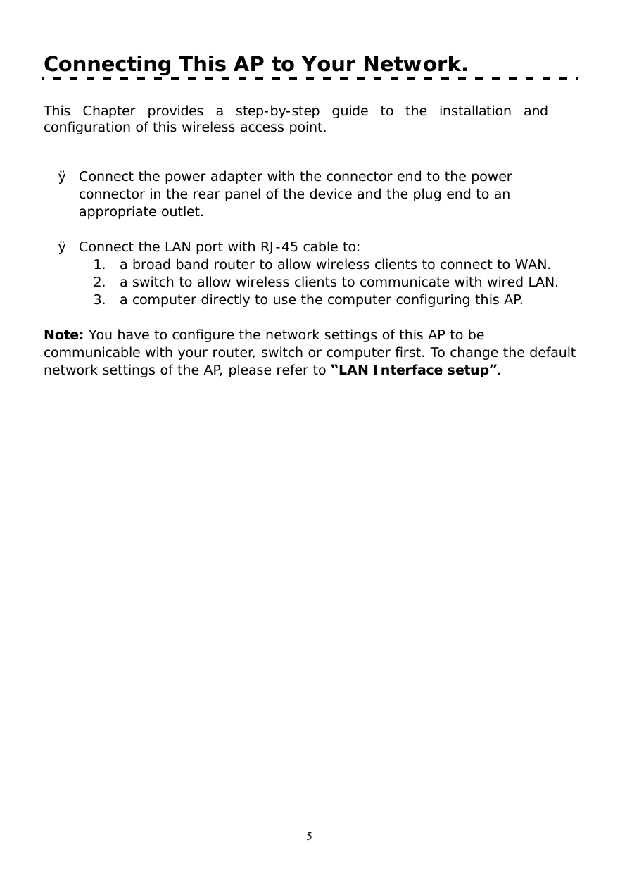  5 Connecting This AP to Your Network.      This Chapter provides a step-by-step guide to the installation and configuration of this wireless access point.     Ø Connect the power adapter with the connector end to the power connector in the rear panel of the device and the plug end to an appropriate outlet.      Ø Connect the LAN port with RJ-45 cable to: 1. a broad band router to allow wireless clients to connect to WAN.  2. a switch to allow wireless clients to communicate with wired LAN. 3. a computer directly to use the computer configuring this AP.  Note: You have to configure the network settings of this AP to be communicable with your router, switch or computer first. To change the default network settings of the AP, please refer to “LAN Interface setup”.  