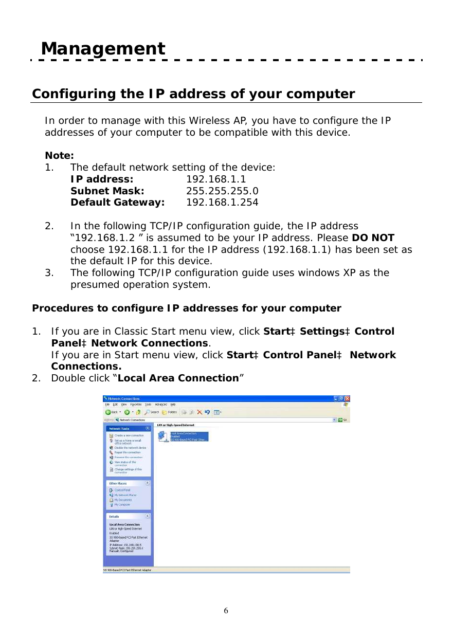  6  Management  Configuring the IP address of your computer  In order to manage with this Wireless AP, you have to configure the IP addresses of your computer to be compatible with this device.    Note:  1. The default network setting of the device:  IP address:   192.168.1.1  Subnet Mask:  255.255.255.0  Default Gateway:   192.168.1.254  2. In the following TCP/IP configuration guide, the IP address “192.168.1.2 ” is assumed to be your IP address. Please DO NOT choose 192.168.1.1 for the IP address (192.168.1.1) has been set as the default IP for this device.  3. The following TCP/IP configuration guide uses windows XP as the presumed operation system.  Procedures to configure IP addresses for your computer  1. If you are in Classic Start menu view, click StartàSettingsàControl PanelàNetwork Connections. If you are in Start menu view, click StartàControl Panelà Network Connections. 2. Double click “Local Area Connection”    