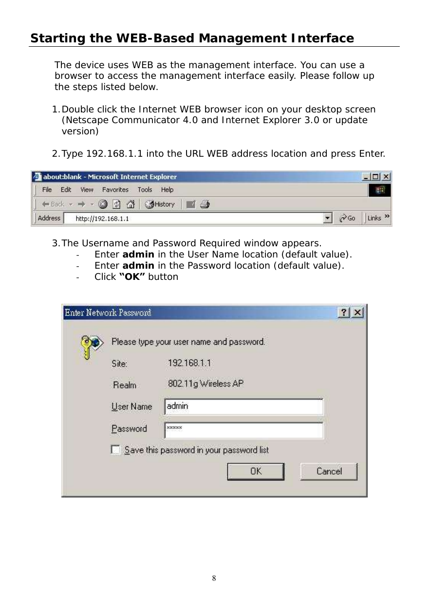  8 Starting the WEB-Based Management Interface  The device uses WEB as the management interface. You can use a browser to access the management interface easily. Please follow up the steps listed below.  1. Double click the Internet WEB browser icon on your desktop screen (Netscape Communicator 4.0 and Internet Explorer 3.0 or update version)  2. Type 192.168.1.1 into the URL WEB address location and press Enter.    3. The Username and Password Required window appears. -  Enter admin in the User Name location (default value). -  Enter admin in the Password location (default value). -  Click “OK” button    