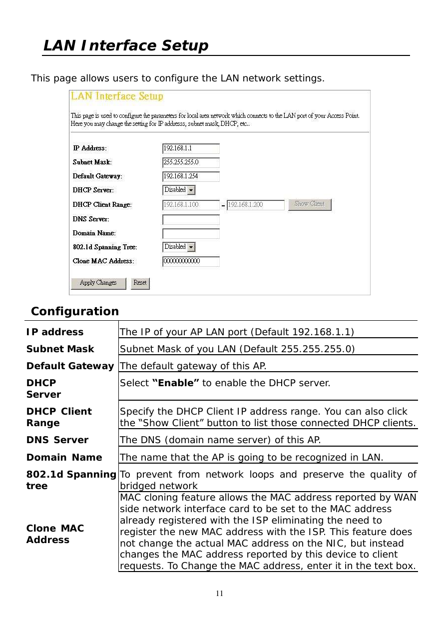  11 LAN Interface Setup  This page allows users to configure the LAN network settings.    Configuration  IP address  The IP of your AP LAN port (Default 192.168.1.1) Subnet Mask  Subnet Mask of you LAN (Default 255.255.255.0) Default Gateway The default gateway of this AP. DHCP  Server  Select “Enable” to enable the DHCP server. DHCP Client  Range  Specify the DHCP Client IP address range. You can also click the “Show Client” button to list those connected DHCP clients. DNS Server  The DNS (domain name server) of this AP. Domain Name  The name that the AP is going to be recognized in LAN. 802.1d Spanning tree  To prevent from network loops and preserve the quality of bridged network Clone MAC  Address MAC cloning feature allows the MAC address reported by WAN side network interface card to be set to the MAC address already registered with the ISP eliminating the need to register the new MAC address with the ISP. This feature does not change the actual MAC address on the NIC, but instead changes the MAC address reported by this device to client requests. To Change the MAC address, enter it in the text box. 