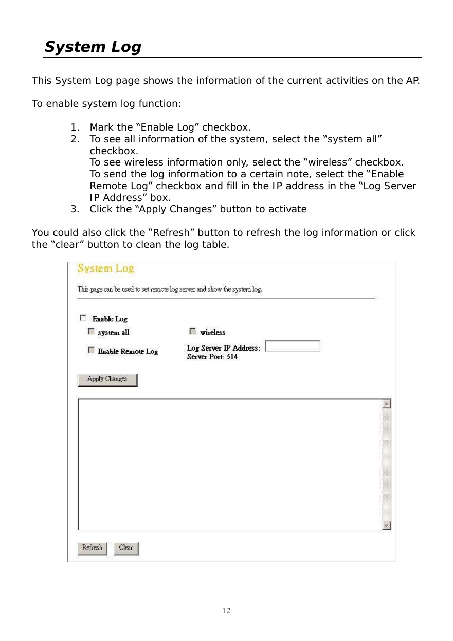  12 System Log  This System Log page shows the information of the current activities on the AP.   To enable system log function:  1. Mark the “Enable Log” checkbox. 2. To see all information of the system, select the “system all” checkbox. To see wireless information only, select the “wireless” checkbox. To send the log information to a certain note, select the “Enable Remote Log” checkbox and fill in the IP address in the “Log Server IP Address” box. 3. Click the “Apply Changes” button to activate  You could also click the “Refresh” button to refresh the log information or click the “clear” button to clean the log table.    