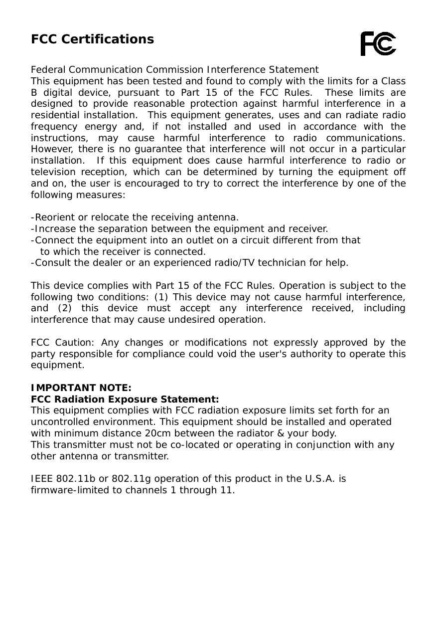  FCC Certifications  Federal Communication Commission Interference Statement This equipment has been tested and found to comply with the limits for a Class B digital device, pursuant to Part 15 of the FCC Rules.  These limits are designed to provide reasonable protection against harmful interference in a residential installation.  This equipment generates, uses and can radiate radio frequency energy and, if not installed and used in accordance with the instructions, may cause harmful interference to radio communications.  However, there is no guarantee that interference will not occur in a particular installation.  If this equipment does cause harmful interference to radio or television reception, which can be determined by turning the equipment off and on, the user is encouraged to try to correct the interference by one of the following measures:  -Reorient or relocate the receiving antenna. -Increase the separation between the equipment and receiver. -Connect the equipment into an outlet on a circuit different from that to which the receiver is connected. -Consult the dealer or an experienced radio/TV technician for help.  This device complies with Part 15 of the FCC Rules. Operation is subject to the following two conditions: (1) This device may not cause harmful interference, and (2) this device must accept any interference received, including interference that may cause undesired operation.  FCC Caution: Any changes or modifications not expressly approved by the party responsible for compliance could void the user&apos;s authority to operate this equipment.  IMPORTANT NOTE: FCC Radiation Exposure Statement: This equipment complies with FCC radiation exposure limits set forth for an uncontrolled environment. This equipment should be installed and operated with minimum distance 20cm between the radiator &amp; your body. This transmitter must not be co-located or operating in conjunction with any other antenna or transmitter.  IEEE 802.11b or 802.11g operation of this product in the U.S.A. is firmware-limited to channels 1 through 11.   