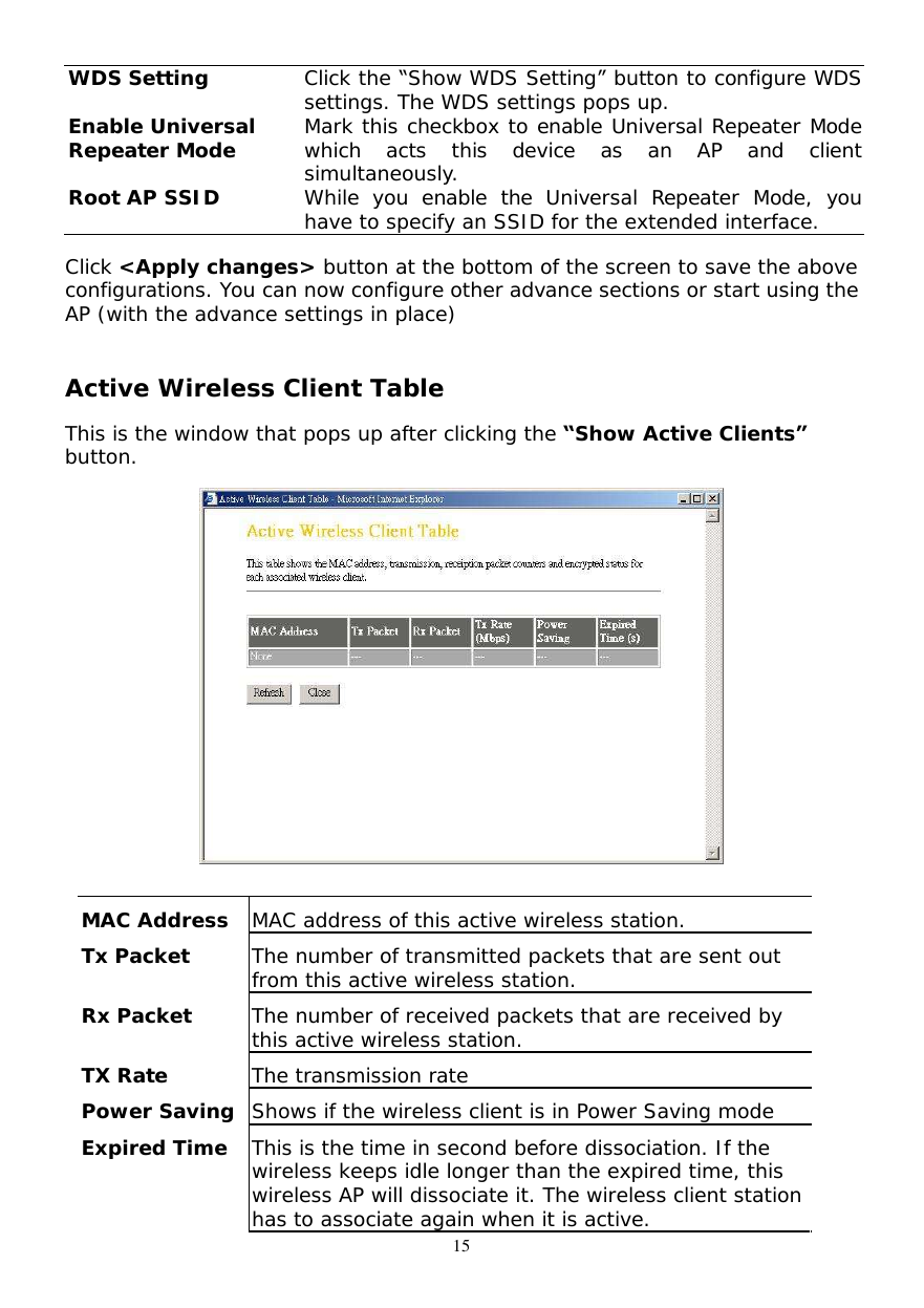  15 WDS Setting  Click the “Show WDS Setting” button to configure WDS settings. The WDS settings pops up. Enable Universal  Repeater Mode Mark this checkbox to enable Universal Repeater Mode which acts this device as an AP and client simultaneously. Root AP SSID  While you enable the Universal Repeater Mode, you have to specify an SSID for the extended interface. Click &lt;Apply changes&gt; button at the bottom of the screen to save the above configurations. You can now configure other advance sections or start using the AP (with the advance settings in place)             Active Wireless Client Table  This is the window that pops up after clicking the “Show Active Clients” button.    MAC Address  MAC address of this active wireless station. Tx Packet  The number of transmitted packets that are sent out from this active wireless station. Rx Packet  The number of received packets that are received by this active wireless station. TX Rate  The transmission rate Power Saving Shows if the wireless client is in Power Saving mode Expired Time  This is the time in second before dissociation. If the wireless keeps idle longer than the expired time, this wireless AP will dissociate it. The wireless client station has to associate again when it is active. 