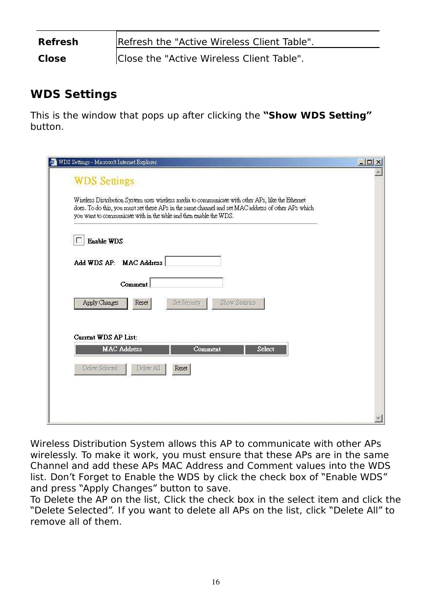  16 Refresh  Refresh the &quot;Active Wireless Client Table&quot;. Close  Close the &quot;Active Wireless Client Table&quot;.  WDS Settings  This is the window that pops up after clicking the “Show WDS Setting” button.     Wireless Distribution System allows this AP to communicate with other APs wirelessly. To make it work, you must ensure that these APs are in the same Channel and add these APs MAC Address and Comment values into the WDS list. Don’t Forget to Enable the WDS by click the check box of “Enable WDS” and press “Apply Changes” button to save. To Delete the AP on the list, Click the check box in the select item and click the “Delete Selected”. If you want to delete all APs on the list, click “Delete All” to remove all of them.  