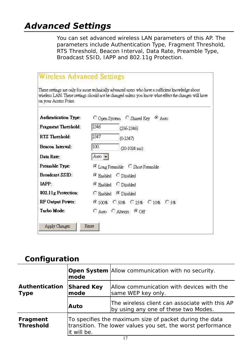  17 Advanced Settings You can set advanced wireless LAN parameters of this AP. The parameters include Authentication Type, Fragment Threshold, RTS Threshold, Beacon Interval, Data Rate, Preamble Type, Broadcast SSID, IAPP and 802.11g Protection.     Configuration  Open System mode  Allow communication with no security. Shared Key mode  Allow communication with devices with the same WEP key only. Authentication Type Auto  The wireless client can associate with this AP by using any one of these two Modes. Fragment Threshold  To specifies the maximum size of packet during the data transition. The lower values you set, the worst performance it will be.  