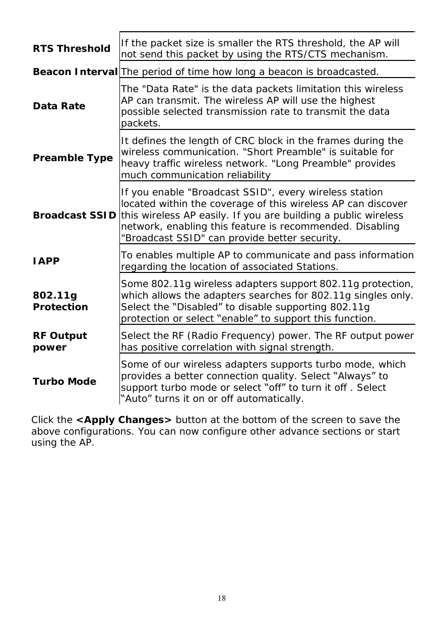  18 RTS Threshold If the packet size is smaller the RTS threshold, the AP will not send this packet by using the RTS/CTS mechanism. Beacon Interval The period of time how long a beacon is broadcasted. Data Rate The &quot;Data Rate&quot; is the data packets limitation this wireless AP can transmit. The wireless AP will use the highest possible selected transmission rate to transmit the data packets. Preamble Type It defines the length of CRC block in the frames during the wireless communication. &quot;Short Preamble&quot; is suitable for heavy traffic wireless network. &quot;Long Preamble&quot; provides much communication reliability Broadcast SSID If you enable &quot;Broadcast SSID&quot;, every wireless station located within the coverage of this wireless AP can discover this wireless AP easily. If you are building a public wireless network, enabling this feature is recommended. Disabling &quot;Broadcast SSID&quot; can provide better security. IAPP  To enables multiple AP to communicate and pass information regarding the location of associated Stations. 802.11g Protection Some 802.11g wireless adapters support 802.11g protection, which allows the adapters searches for 802.11g singles only. Select the “Disabled” to disable supporting 802.11g protection or select “enable” to support this function. RF Output power Select the RF (Radio Frequency) power. The RF output power has positive correlation with signal strength. Turbo Mode Some of our wireless adapters supports turbo mode, which provides a better connection quality. Select “Always” to support turbo mode or select “off” to turn it off . Select  “Auto” turns it on or off automatically. Click the &lt;Apply Changes&gt; button at the bottom of the screen to save the above configurations. You can now configure other advance sections or start using the AP.  