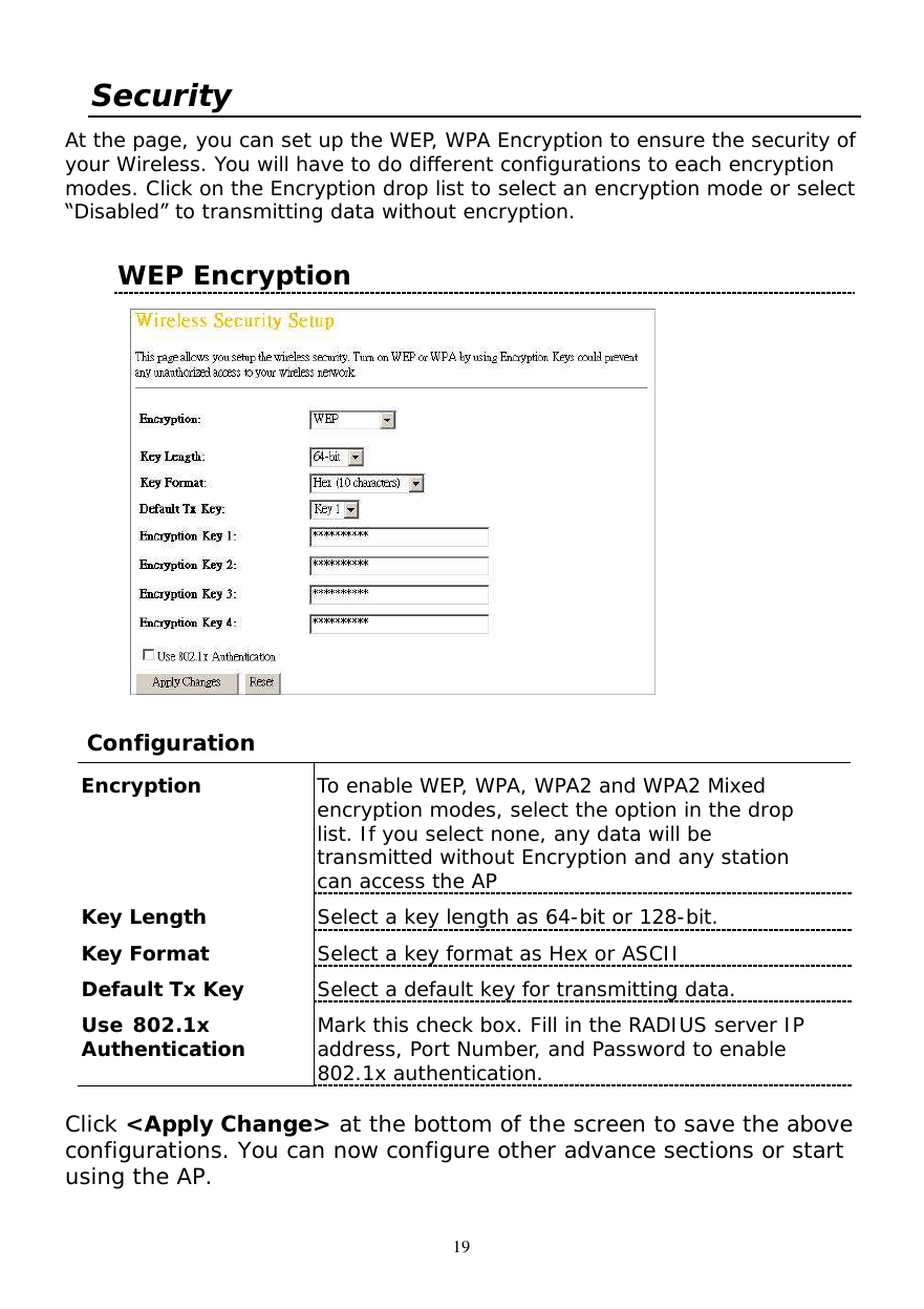  19 Security  At the page, you can set up the WEP, WPA Encryption to ensure the security of your Wireless. You will have to do different configurations to each encryption modes. Click on the Encryption drop list to select an encryption mode or select “Disabled” to transmitting data without encryption.  WEP Encryption       Configuration  Encryption  To enable WEP, WPA, WPA2 and WPA2 Mixed encryption modes, select the option in the drop list. If you select none, any data will be transmitted without Encryption and any station can access the AP Key Length  Select a key length as 64-bit or 128-bit. Key Format  Select a key format as Hex or ASCII Default Tx Key  Select a default key for transmitting data. Use 802.1x  Authentication  Mark this check box. Fill in the RADIUS server IP address, Port Number, and Password to enable 802.1x authentication.   Click &lt;Apply Change&gt; at the bottom of the screen to save the above configurations. You can now configure other advance sections or start using the AP.  