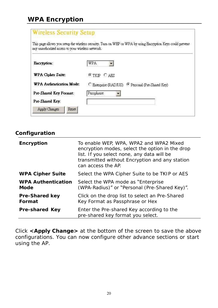  20 WPA Encryption      Configuration  Encryption  To enable WEP, WPA, WPA2 and WPA2 Mixed encryption modes, select the option in the drop list. If you select none, any data will be transmitted without Encryption and any station can access the AP. WPA Cipher Suite  Select the WPA Cipher Suite to be TKIP or AES WPA Authentication Mode  Select the WPA mode as “Enterprise (WPA-Radius)” or “Personal (Pre-Shared Key)”. Pre-Shared key Format  Click on the drop list to select an Pre-Shared Key Format as Passphrase or Hex Pre-shared Key  Enter the Pre-shared Key according to the pre-shared key format you select.  Click &lt;Apply Change&gt; at the bottom of the screen to save the above configurations. You can now configure other advance sections or start using the AP.  