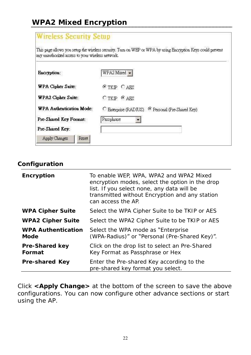  22 WPA2 Mixed Encryption      Configuration  Encryption  To enable WEP, WPA, WPA2 and WPA2 Mixed encryption modes, select the option in the drop list. If you select none, any data will be transmitted without Encryption and any station can access the AP. WPA Cipher Suite  Select the WPA Cipher Suite to be TKIP or AES WPA2 Cipher Suite  Select the WPA2 Cipher Suite to be TKIP or AES WPA Authentication Mode  Select the WPA mode as “Enterprise (WPA-Radius)” or “Personal (Pre-Shared Key)”. Pre-Shared key Format  Click on the drop list to select an Pre-Shared Key Format as Passphrase or Hex Pre-shared Key  Enter the Pre-shared Key according to the pre-shared key format you select.  Click &lt;Apply Change&gt; at the bottom of the screen to save the above configurations. You can now configure other advance sections or start using the AP.  