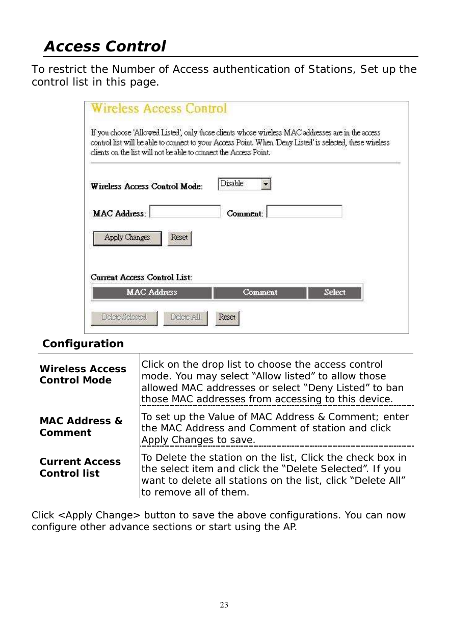  23 Access Control  To restrict the Number of Access authentication of Stations, Set up the control list in this page.   Configuration  Wireless Access Control Mode  Click on the drop list to choose the access control mode. You may select “Allow listed” to allow those allowed MAC addresses or select “Deny Listed” to ban those MAC addresses from accessing to this device. MAC Address &amp; Comment   To set up the Value of MAC Address &amp; Comment; enter the MAC Address and Comment of station and click Apply Changes to save. Current Access Control list  To Delete the station on the list, Click the check box in the select item and click the “Delete Selected”. If you want to delete all stations on the list, click “Delete All” to remove all of them.  Click &lt;Apply Change&gt; button to save the above configurations. You can now configure other advance sections or start using the AP. 