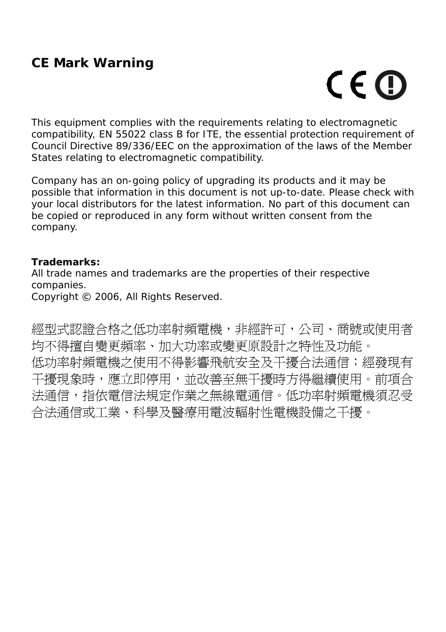   CE Mark Warning     This equipment complies with the requirements relating to electromagnetic compatibility, EN 55022 class B for ITE, the essential protection requirement of Council Directive 89/336/EEC on the approximation of the laws of the Member States relating to electromagnetic compatibility.  Company has an on-going policy of upgrading its products and it may be possible that information in this document is not up-to-date. Please check with your local distributors for the latest information. No part of this document can be copied or reproduced in any form without written consent from the company.   Trademarks: All trade names and trademarks are the properties of their respective companies. Copyright © 2006, All Rights Reserved.  經型式認證合格之低功率射頻電機，非經許可，公司、商號或使用者均不得擅自變更頻率、加大功率或變更原設計之特性及功能。  低功率射頻電機之使用不得影響飛航安全及干擾合法通信；經發現有干擾現象時，應立即停用，並改善至無干擾時方得繼續使用。前項合法通信，指依電信法規定作業之無線電通信。低功率射頻電機須忍受合法通信或工業、科學及醫療用電波輻射性電機設備之干擾。  