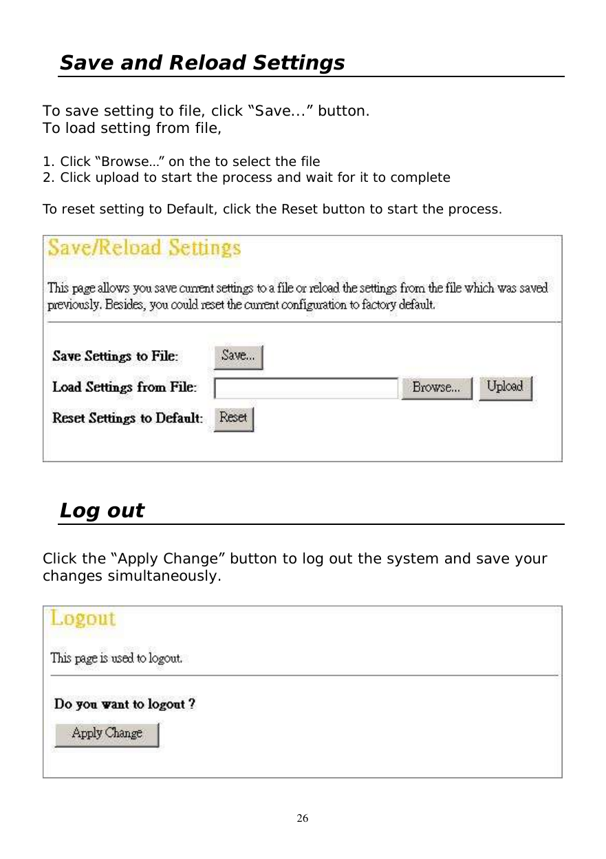  26 Save and Reload Settings  To save setting to file, click “Save...” button. To load setting from file,  1. Click “Browse…” on the to select the file 2. Click upload to start the process and wait for it to complete  To reset setting to Default, click the Reset button to start the process.    Log out  Click the “Apply Change” button to log out the system and save your changes simultaneously.   