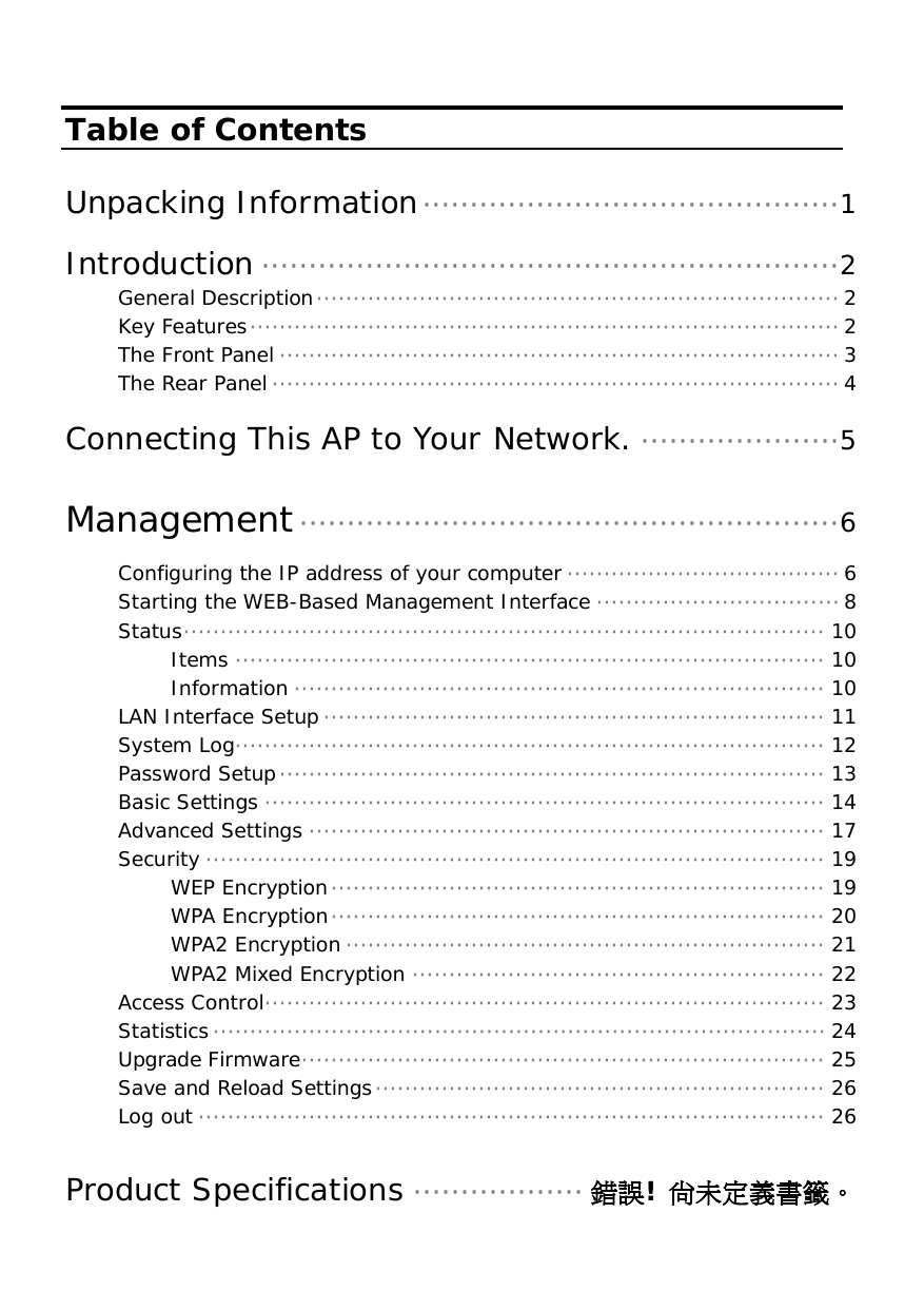   Table of Contents  Unpacking Information············································1  Introduction ·····························································2 General Description······································································· 2 Key Features················································································ 2 The Front Panel ············································································ 3 The Rear Panel············································································· 4  Connecting This AP to Your Network. ·····················5  Management·························································6 Configuring the IP address of your computer····································· 6 Starting the WEB-Based Management Interface ································· 8 Status······················································································· 10 Items ················································································ 10 Information ········································································ 10 LAN Interface Setup ···································································· 11 System Log················································································ 12 Password Setup·········································································· 13 Basic Settings ············································································ 14 Advanced Settings ······································································ 17 Security ···················································································· 19 WEP Encryption··································································· 19 WPA Encryption··································································· 20 WPA2 Encryption································································· 21 WPA2 Mixed Encryption ························································ 22 Access Control············································································ 23 Statistics··················································································· 24 Upgrade Firmware······································································· 25 Save and Reload Settings····························································· 26 Log out ····················································································· 26  Product Specifications ·················· 錯誤! 尚未定義書籤。 