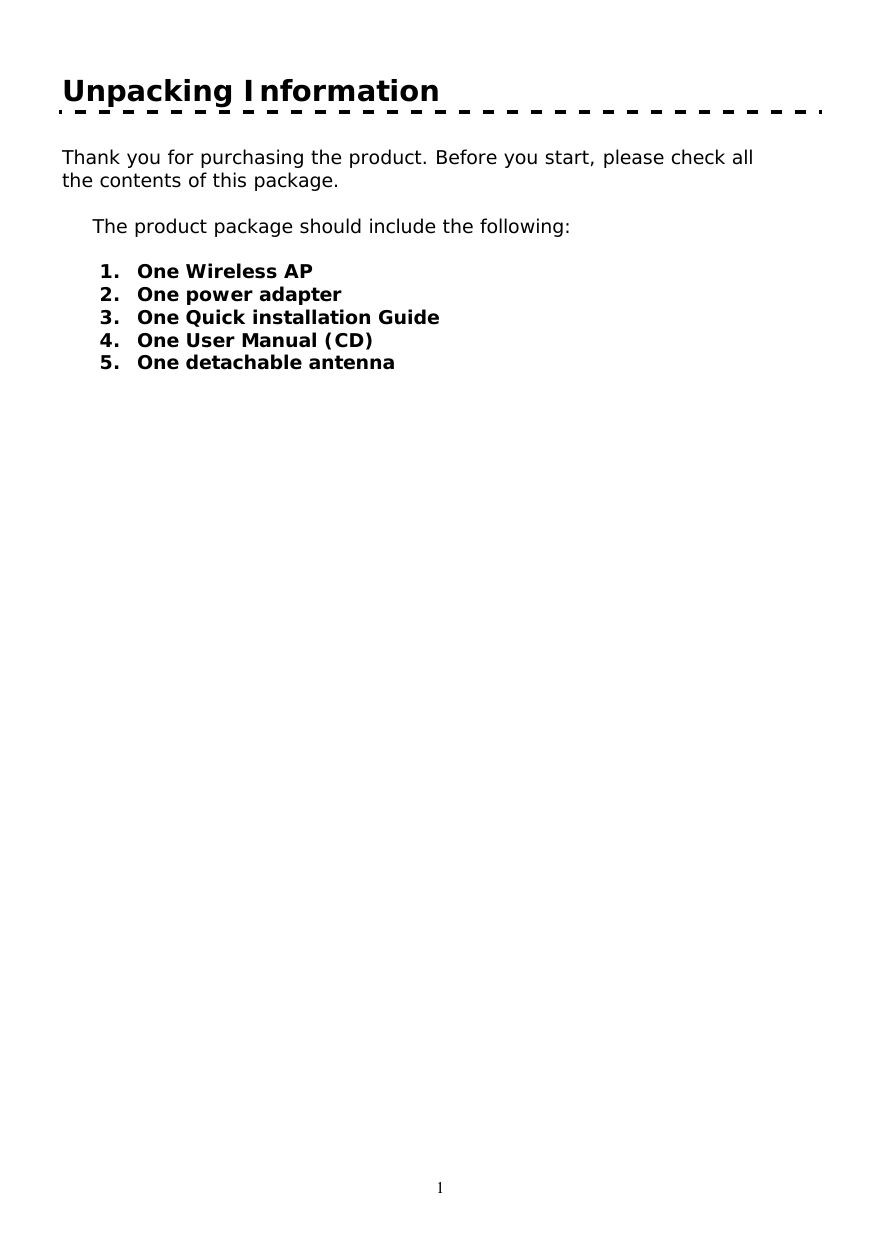   1 Unpacking Information  Thank you for purchasing the product. Before you start, please check all the contents of this package.    The product package should include the following:  1. One Wireless AP 2. One power adapter 3. One Quick installation Guide 4. One User Manual (CD) 5. One detachable antenna   