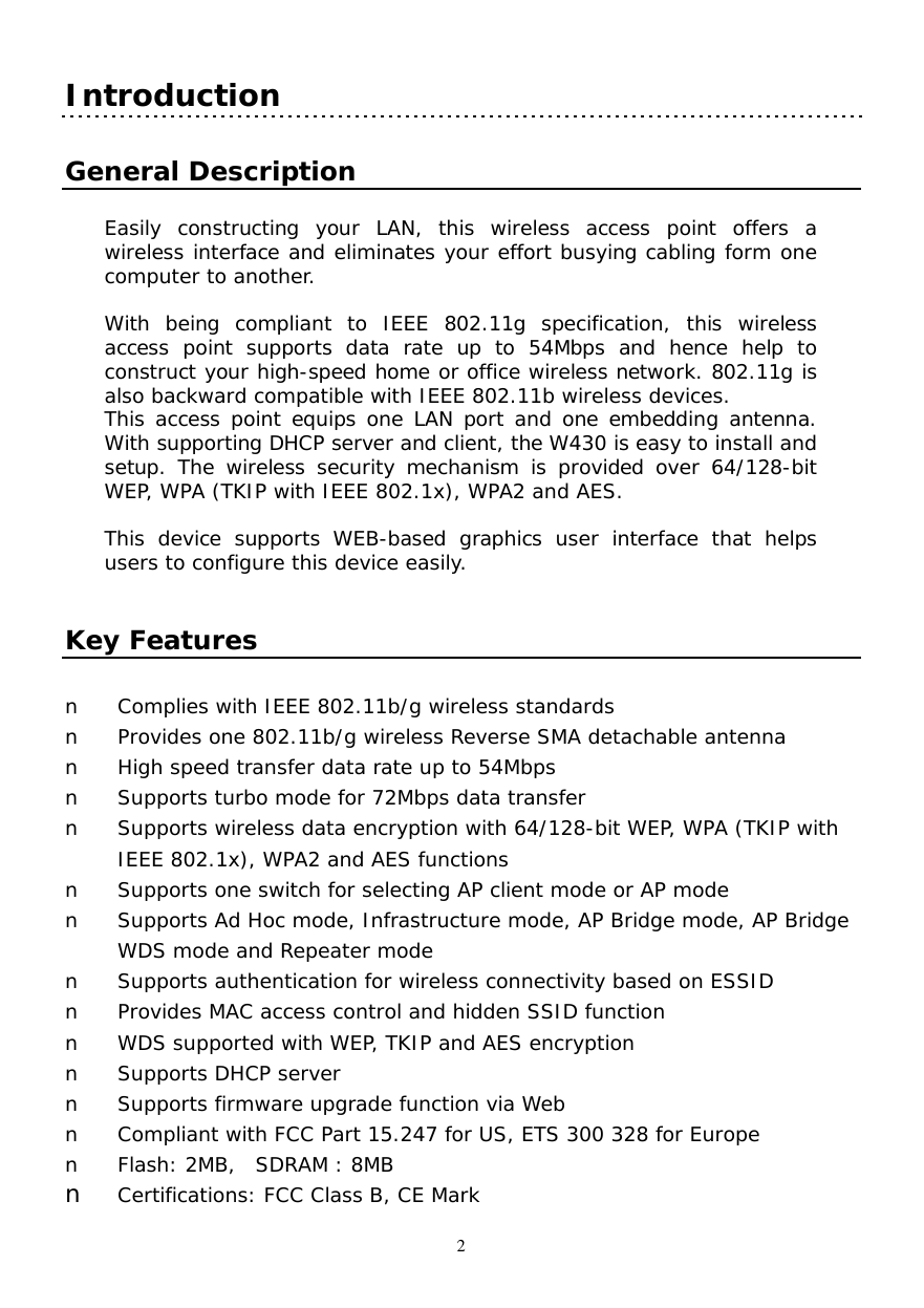  2 Introduction   General Description  Easily constructing your LAN, this wireless access point offers a wireless interface and eliminates your effort busying cabling form one computer to another.   With being compliant to IEEE 802.11g specification, this wireless access point supports data rate up to 54Mbps and hence help to construct your high-speed home or office wireless network. 802.11g is also backward compatible with IEEE 802.11b wireless devices. This access point equips one LAN port and one embedding antenna. With supporting DHCP server and client, the W430 is easy to install and setup. The wireless security mechanism is provided over 64/128-bit WEP, WPA (TKIP with IEEE 802.1x), WPA2 and AES.  This device supports WEB-based graphics user interface that helps users to configure this device easily.    Key Features  n  Complies with IEEE 802.11b/g wireless standards n  Provides one 802.11b/g wireless Reverse SMA detachable antenna n  High speed transfer data rate up to 54Mbps  n  Supports turbo mode for 72Mbps data transfer n  Supports wireless data encryption with 64/128-bit WEP, WPA (TKIP with IEEE 802.1x), WPA2 and AES functions n  Supports one switch for selecting AP client mode or AP mode  n  Supports Ad Hoc mode, Infrastructure mode, AP Bridge mode, AP Bridge WDS mode and Repeater mode n  Supports authentication for wireless connectivity based on ESSID n  Provides MAC access control and hidden SSID function n  WDS supported with WEP, TKIP and AES encryption n  Supports DHCP server  n  Supports firmware upgrade function via Web n  Compliant with FCC Part 15.247 for US, ETS 300 328 for Europe n  Flash: 2MB,  SDRAM : 8MB  n  Certifications: FCC Class B, CE Mark 