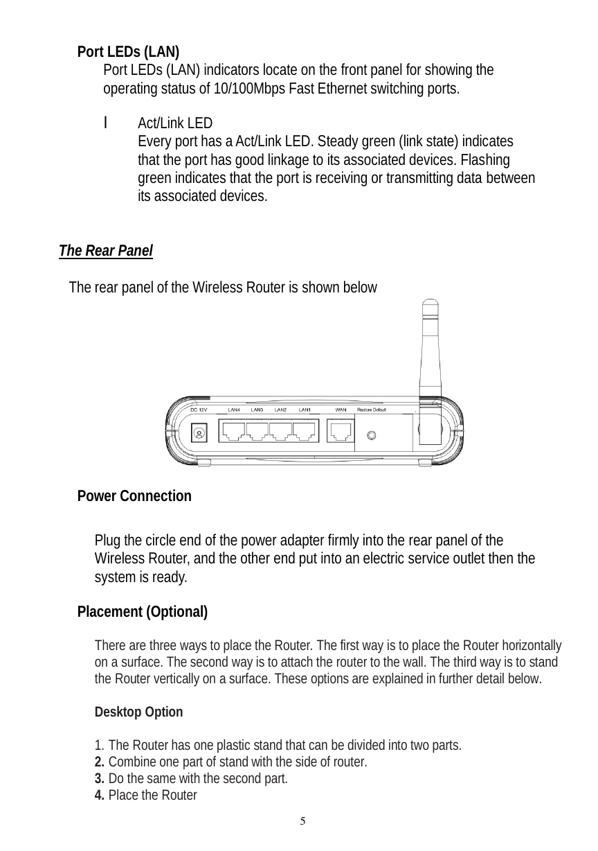  5 Port LEDs (LAN) Port LEDs (LAN) indicators locate on the front panel for showing the operating status of 10/100Mbps Fast Ethernet switching ports.  l Act/Link LED Every port has a Act/Link LED. Steady green (link state) indicates that the port has good linkage to its associated devices. Flashing green indicates that the port is receiving or transmitting data between its associated devices.   The Rear Panel  The rear panel of the Wireless Router is shown below   Power Connection  Plug the circle end of the power adapter firmly into the rear panel of the Wireless Router, and the other end put into an electric service outlet then the system is ready.   Placement (Optional)  There are three ways to place the Router. The first way is to place the Router horizontally on a surface. The second way is to attach the router to the wall. The third way is to stand the Router vertically on a surface. These options are explained in further detail below.  Desktop Option  1. The Router has one plastic stand that can be divided into two parts. 2. Combine one part of stand with the side of router. 3. Do the same with the second part. 4. Place the Router 