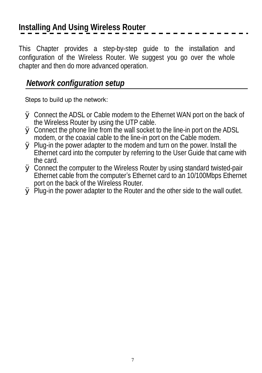  7 Installing And Using Wireless Router      This Chapter provides a step-by-step guide to the installation and configuration of the Wireless Router. We suggest you go over the whole chapter and then do more advanced operation.   Network configuration setup   Steps to build up the network:   Ø Connect the ADSL or Cable modem to the Ethernet WAN port on the back of the Wireless Router by using the UTP cable.  Ø Connect the phone line from the wall socket to the line-in port on the ADSL modem, or the coaxial cable to the line-in port on the Cable modem.  Ø Plug-in the power adapter to the modem and turn on the power. Install the Ethernet card into the computer by referring to the User Guide that came with the card. Ø Connect the computer to the Wireless Router by using standard twisted-pair Ethernet cable from the computer’s Ethernet card to an 10/100Mbps Ethernet port on the back of the Wireless Router.  Ø Plug-in the power adapter to the Router and the other side to the wall outlet. 