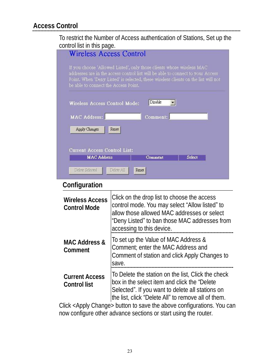  23 Access Control  To restrict the Number of Access authentication of Stations, Set up the control list in this page.     Configuration  Wireless Access Control Mode  Click on the drop list to choose the access control mode. You may select “Allow listed” to allow those allowed MAC addresses or select “Deny Listed” to ban those MAC addresses from accessing to this device. MAC Address &amp; Comment   To set up the Value of MAC Address &amp; Comment; enter the MAC Address and Comment of station and click Apply Changes to save. Current Access Control list  To Delete the station on the list, Click the check box in the select item and click the “Delete Selected”. If you want to delete all stations on the list, click “Delete All” to remove all of them. Click &lt;Apply Change&gt; button to save the above configurations. You can now configure other advance sections or start using the router. 