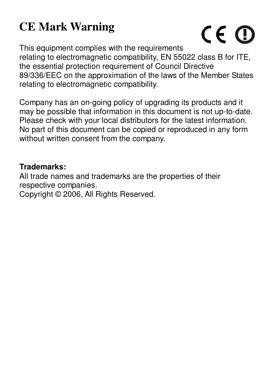  CE Mark Warning  This equipment complies with the requirements relating to electromagnetic compatibility, EN 55022 class B for ITE, the essential protection requirement of Council Directive 89/336/EEC on the approximation of the laws of the Member States relating to electromagnetic compatibility.  Company has an on-going policy of upgrading its products and it may be possible that information in this document is not up-to-date. Please check with your local distributors for the latest information. No part of this document can be copied or reproduced in any form without written consent from the company.   Trademarks: All trade names and trademarks are the properties of their respective companies. Copyright © 2006, All Rights Reserved. 