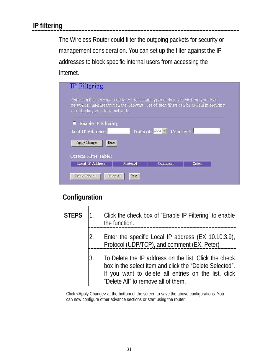  31 IP filtering The Wireless Router could filter the outgoing packets for security or management consideration. You can set up the filter against the IP addresses to block specific internal users from accessing the Internet.   Configuration   1. Click the check box of “Enable IP Filtering” to enable the function. 2. Enter the specific Local IP address (EX 10.10.3.9), Protocol (UDP/TCP), and comment (EX. Peter) STEPS 3. To Delete the IP address on the list, Click the check box in the select item and click the “Delete Selected”. If you want to delete all entries on the list, click “Delete All” to remove all of them. Click &lt;Apply Change&gt; at the bottom of the screen to save the above configurations. You can now configure other advance sections or start using the router. 