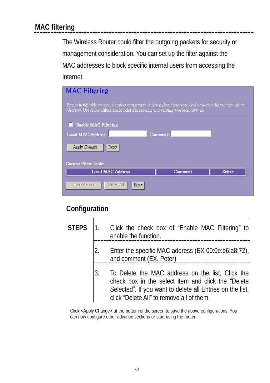  32 MAC filtering The Wireless Router could filter the outgoing packets for security or management consideration. You can set up the filter against the MAC addresses to block specific internal users from accessing the Internet.   Configuration   1. Click the check box of  “Enable MAC Filtering” to enable the function. 2. Enter the specific MAC address (EX 00:0e:b6:a8:72), and comment (EX. Peter) STEPS 3. To Delete the MAC address on the list, Click the check box in the select item and click the “Delete Selected”. If you want to delete all Entries on the list, click “Delete All” to remove all of them. Click &lt;Apply Change&gt; at the bottom of the screen to save the above configurations. You can now configure other advance sections or start using the router. 