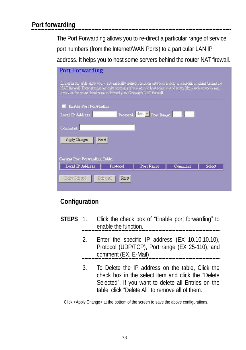  33 Port forwarding The Port Forwarding allows you to re-direct a particular range of service port numbers (from the Internet/WAN Ports) to a particular LAN IP address. It helps you to host some servers behind the router NAT firewall.  Configuration   1. Click the check box of “Enable port forwarding” to enable the function. 2. Enter the specific IP address (EX 10.10.10.10), Protocol (UDP/TCP), Port range (EX 25-110), and comment (EX. E-Mail) STEPS 3. To Delete the IP address on the table, Click the check box in the select item and click the “Delete Selected”. If you want to delete all Entries on the table, click “Delete All” to remove all of them. Click &lt;Apply Change&gt; at the bottom of the screen to save the above configurations.  