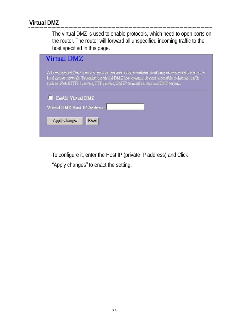  35 Virtual DMZ The virtual DMZ is used to enable protocols, which need to open ports on the router. The router will forward all unspecified incoming traffic to the host specified in this page.    To configure it, enter the Host IP (private IP address) and Click “Apply changes” to enact the setting. 