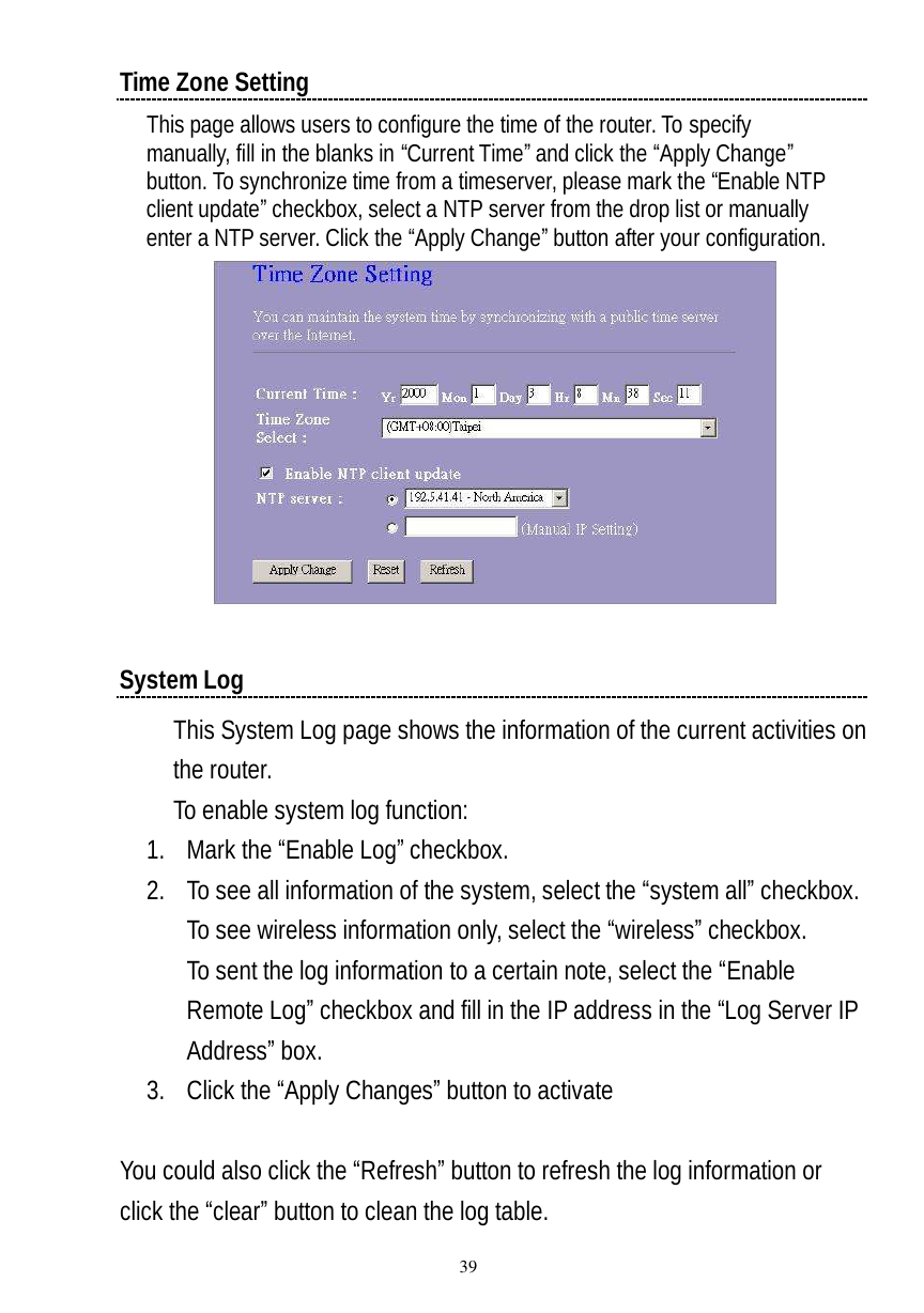  39 Time Zone Setting This page allows users to configure the time of the router. To specify manually, fill in the blanks in “Current Time” and click the “Apply Change” button. To synchronize time from a timeserver, please mark the “Enable NTP client update” checkbox, select a NTP server from the drop list or manually enter a NTP server. Click the “Apply Change” button after your configuration.   System Log This System Log page shows the information of the current activities on the router.  To enable system log function: 1. Mark the “Enable Log” checkbox. 2. To see all information of the system, select the “system all” checkbox. To see wireless information only, select the “wireless” checkbox. To sent the log information to a certain note, select the “Enable Remote Log” checkbox and fill in the IP address in the “Log Server IP Address” box. 3. Click the “Apply Changes” button to activate  You could also click the “Refresh” button to refresh the log information or click the “clear” button to clean the log table.  