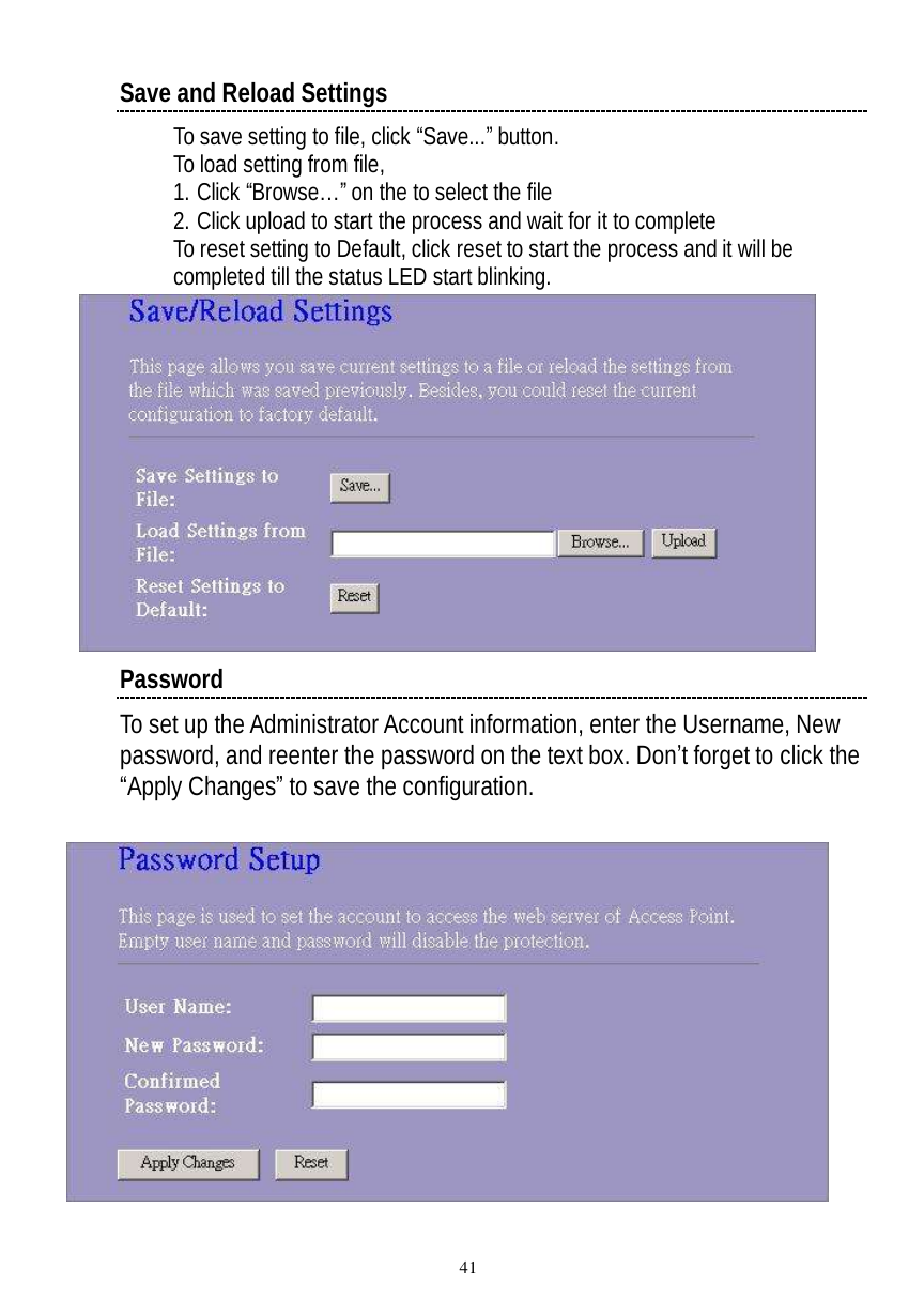  41 Save and Reload Settings To save setting to file, click “Save...” button. To load setting from file, 1. Click “Browse…” on the to select the file 2. Click upload to start the process and wait for it to complete To reset setting to Default, click reset to start the process and it will be completed till the status LED start blinking.   Password To set up the Administrator Account information, enter the Username, New password, and reenter the password on the text box. Don’t forget to click the “Apply Changes” to save the configuration.   