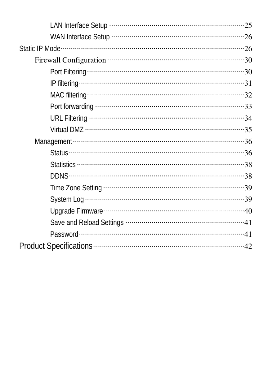  LAN Interface Setup ···································································25 WAN Interface Setup··································································26 Static IP Mode···························································································26 Firewall Configuration····································································30 Port Filtering··············································································30 IP filtering··················································································31 MAC filtering··············································································32 Port forwarding ··········································································33 URL Filtering ·············································································34 Virtual DMZ···············································································35 Management·····················································································36 Status·······················································································36 Statistics···················································································38 DDNS·······················································································38 Time Zone Setting······································································39 System Log···············································································39 Upgrade Firmware······································································40 Save and Reload Settings ···························································41 Password··················································································41 Product Specifications···········································································42  