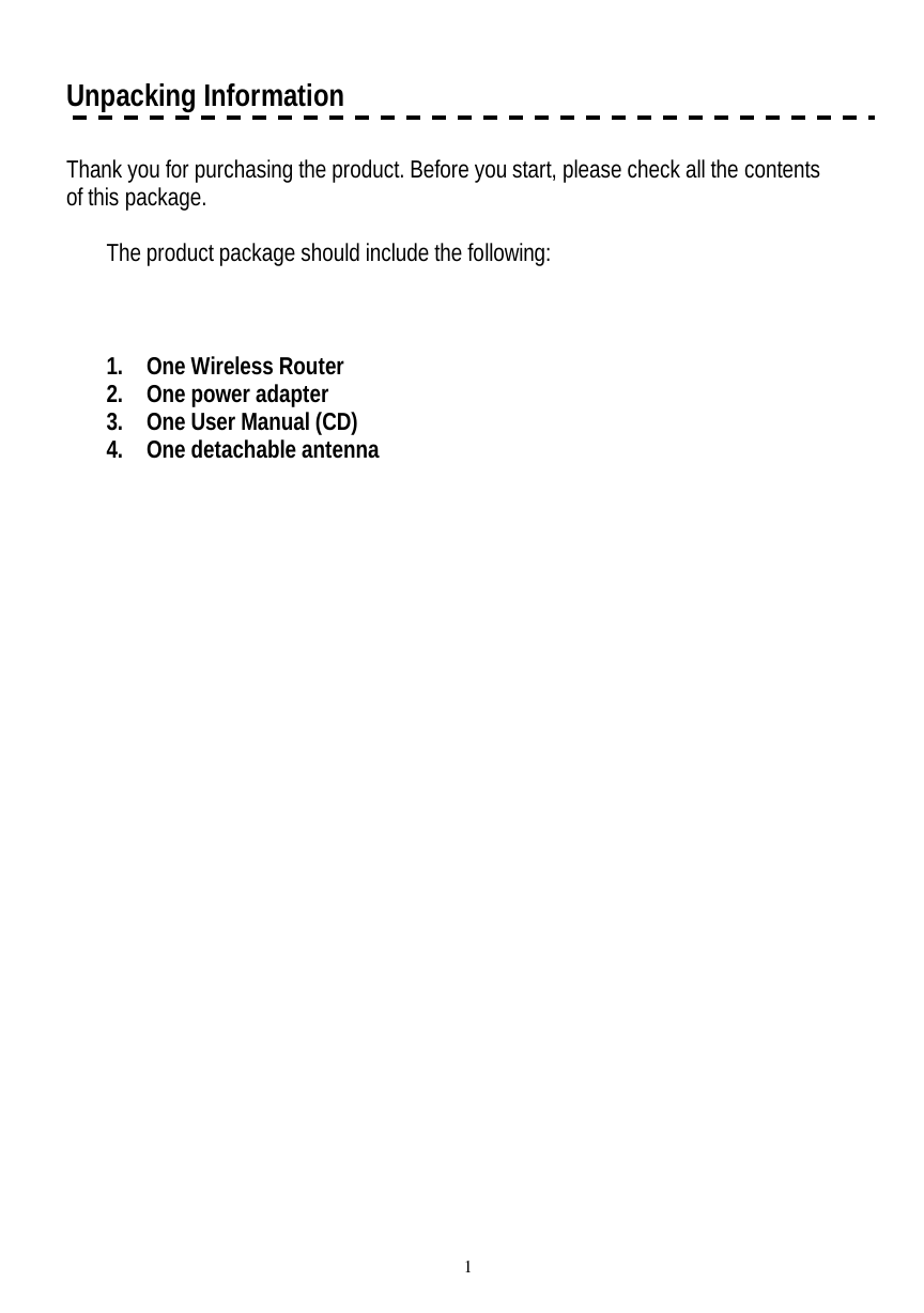   1 Unpacking Information  Thank you for purchasing the product. Before you start, please check all the contents of this package.    The product package should include the following:    1. One Wireless Router 2. One power adapter 3. One User Manual (CD) 4. One detachable antenna   