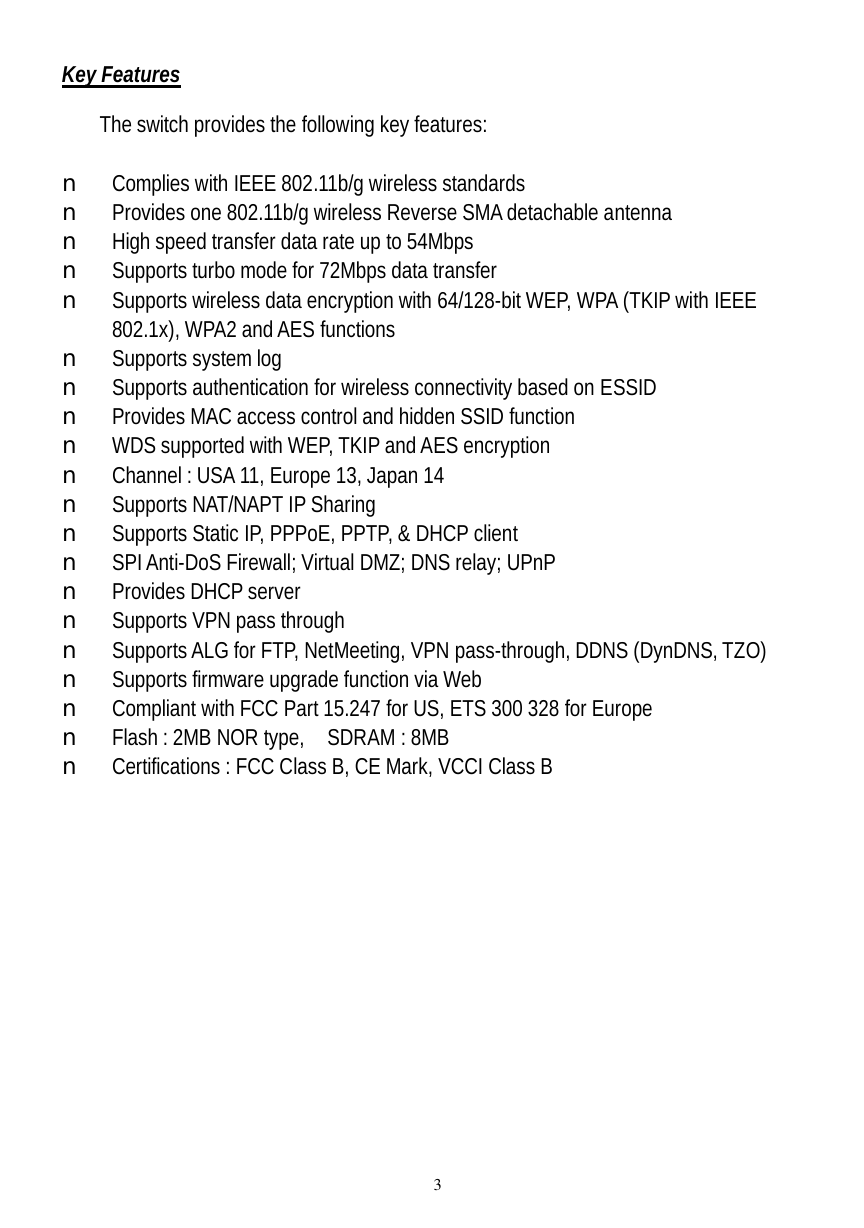  3 Key Features  The switch provides the following key features:  n Complies with IEEE 802.11b/g wireless standards n Provides one 802.11b/g wireless Reverse SMA detachable antenna n High speed transfer data rate up to 54Mbps  n Supports turbo mode for 72Mbps data transfer n Supports wireless data encryption with 64/128-bit WEP, WPA (TKIP with IEEE 802.1x), WPA2 and AES functions n Supports system log n Supports authentication for wireless connectivity based on ESSID n Provides MAC access control and hidden SSID function n WDS supported with WEP, TKIP and AES encryption n Channel : USA 11, Europe 13, Japan 14 n Supports NAT/NAPT IP Sharing n Supports Static IP, PPPoE, PPTP, &amp; DHCP client n SPI Anti-DoS Firewall; Virtual DMZ; DNS relay; UPnP  n Provides DHCP server  n Supports VPN pass through n Supports ALG for FTP, NetMeeting, VPN pass-through, DDNS (DynDNS, TZO) n Supports firmware upgrade function via Web n Compliant with FCC Part 15.247 for US, ETS 300 328 for Europe n Flash : 2MB NOR type,  SDRAM : 8MB  n Certifications : FCC Class B, CE Mark, VCCI Class B 