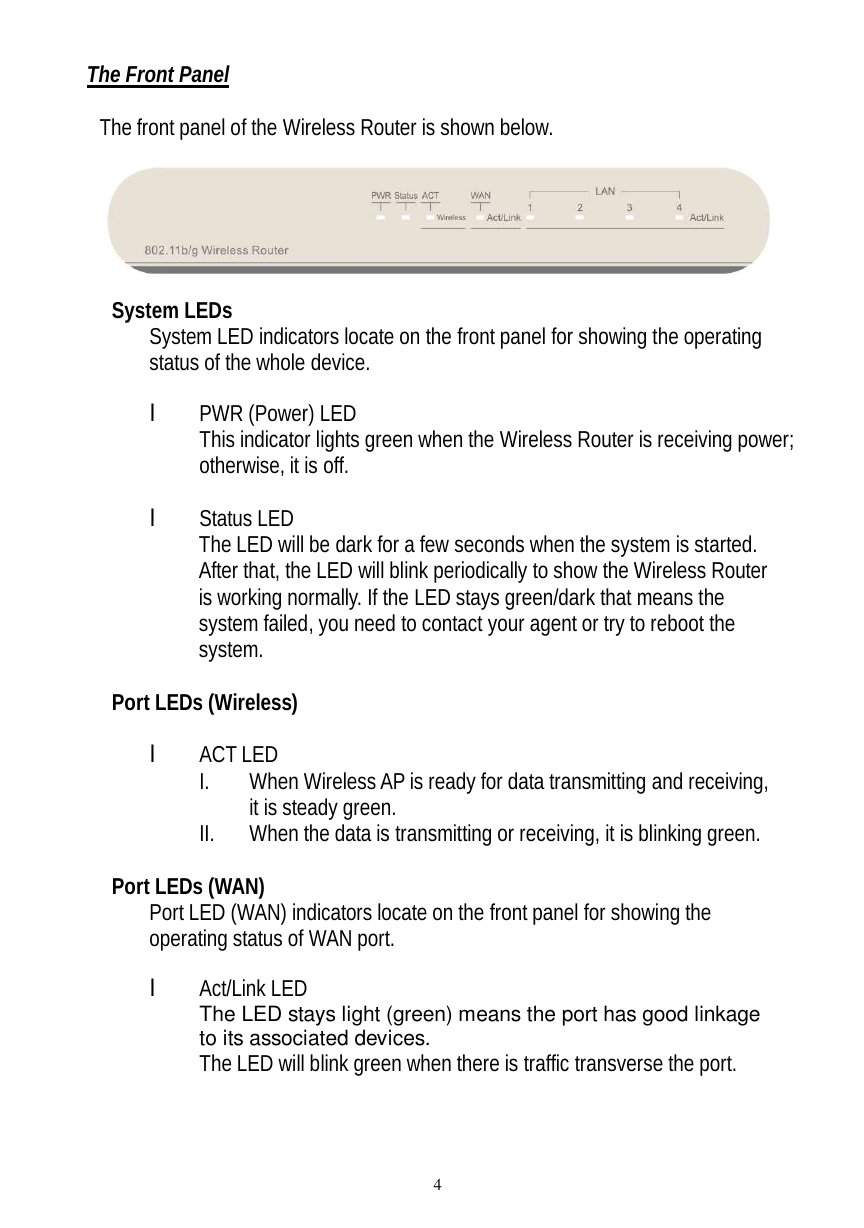  4 The Front Panel  The front panel of the Wireless Router is shown below.    System LEDs System LED indicators locate on the front panel for showing the operating status of the whole device.      l PWR (Power) LED This indicator lights green when the Wireless Router is receiving power; otherwise, it is off.  l Status LED The LED will be dark for a few seconds when the system is started. After that, the LED will blink periodically to show the Wireless Router is working normally. If the LED stays green/dark that means the system failed, you need to contact your agent or try to reboot the system.  Port LEDs (Wireless)  l ACT LED I. When Wireless AP is ready for data transmitting and receiving, it is steady green. II. When the data is transmitting or receiving, it is blinking green.  Port LEDs (WAN) Port LED (WAN) indicators locate on the front panel for showing the operating status of WAN port.  l Act/Link LED The LED stays light (green) means the port has good linkage to its associated devices. The LED will blink green when there is traffic transverse the port.  