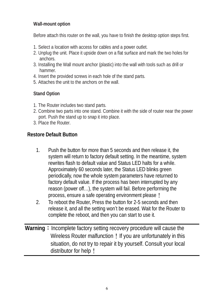  6  Wall-mount option  Before attach this router on the wall, you have to finish the desktop option steps first.  1. Select a location with access for cables and a power outlet. 2. Unplug the unit. Place it upside down on a flat surface and mark the two holes for anchors. 3. Installing the Wall mount anchor (plastic) into the wall with tools such as drill or hammer. 4. Insert the provided screws in each hole of the stand parts. 5. Attaches the unit to the anchors on the wall.  Stand Option  1. The Router includes two stand parts. 2. Combine two parts into one stand. Combine it with the side of router near the power port. Push the stand up to snap it into place. 3. Place the Router.  Restore Default Button  1. Push the button for more than 5 seconds and then release it, the system will return to factory default setting. In the meantime, system rewrites flash to default value and Status LED halts for a while. Approximately 60 seconds later, the Status LED blinks green periodically, now the whole system parameters have returned to factory default value. If the process has been interrupted by any reason (power off…), the system will fail. Before performing the process, ensure a safe operating environment please！ 2. To reboot the Router, Press the button for 2-5 seconds and then release it, and all the setting won’t be erased. Wait for the Router to complete the reboot, and then you can start to use it.  Warning：Incomplete factory setting recovery procedure will cause the Wireless Router malfunction！If you are unfortunately in this situation, do not try to repair it by yourself. Consult your local distributor for help！ 
